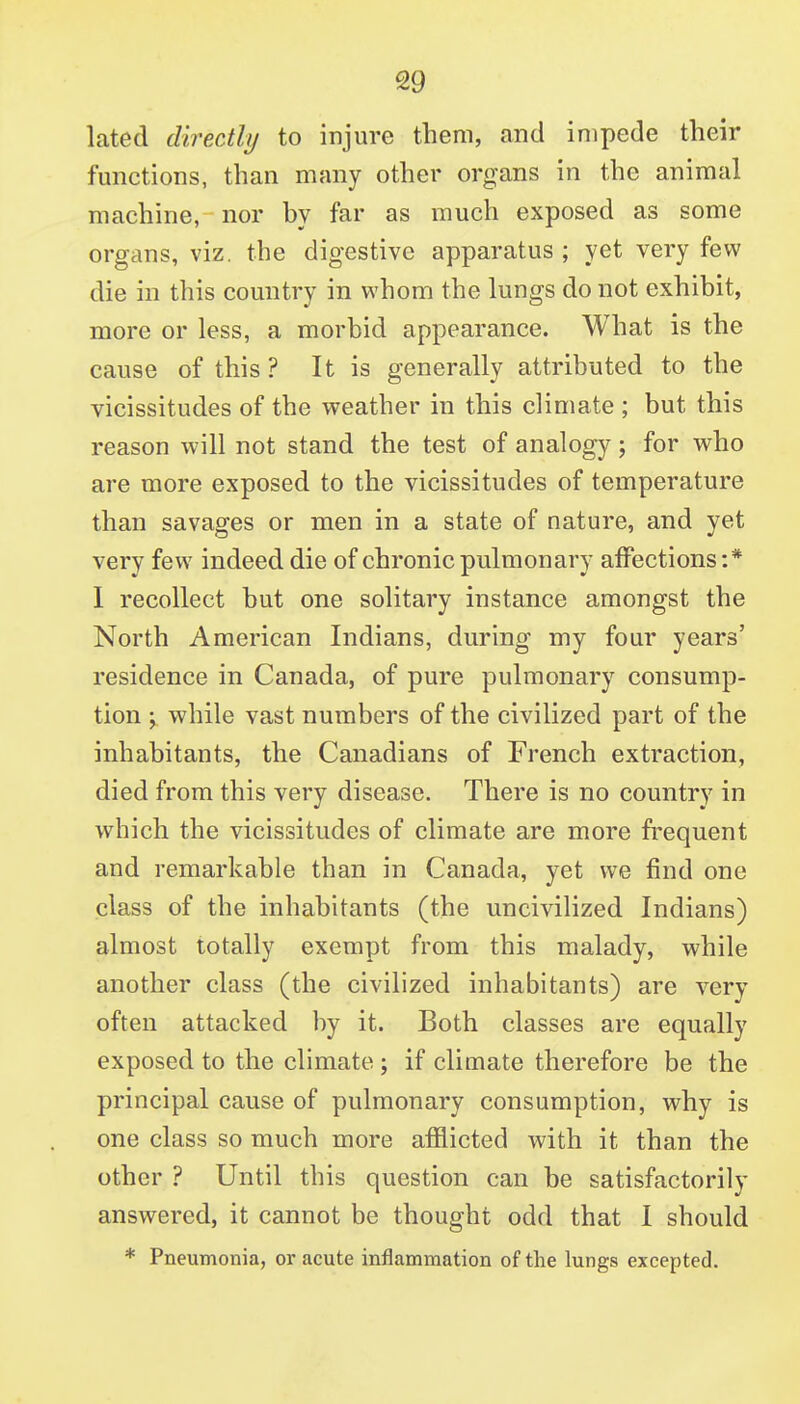 lated directly to injure them, and impede their functions, than many other organs in the animal machine, nor by far as much exposed as some organs, viz. the digestive apparatus ; yet very few die in this country in whom the lungs do not exhibit, more or less, a morbid appearance. What is the cause of this? It is generally attributed to the vicissitudes of the weather in this climate ; but this reason will not stand the test of analogy; for who are more exposed to the vicissitudes of temperature than savages or men in a state of nature, and yet very few indeed die of chronic pulmonary affections :* 1 recollect but one solitary instance amongst the North American Indians, during my four years' residence in Canada, of pure pulmonary consump- tion ; while vast numbers of the civilized part of the inhabitants, the Canadians of French extraction, died from this very disease. There is no country in which the vicissitudes of climate are more frequent and remarkable than in Canada, yet we find one class of the inhabitants (the uncivilized Indians) almost totally exempt from this malady, while another class (the civilized inhabitants) are very often attacked by it. Both classes are equally exposed to the climate ; if climate therefore be the principal cause of pulmonary consumption, why is one class so much more afflicted with it than the other ? Until this question can be satisfactorily answered, it cannot be thought odd that I should * Pneumonia, or acute inflammation of the lungs excepted.