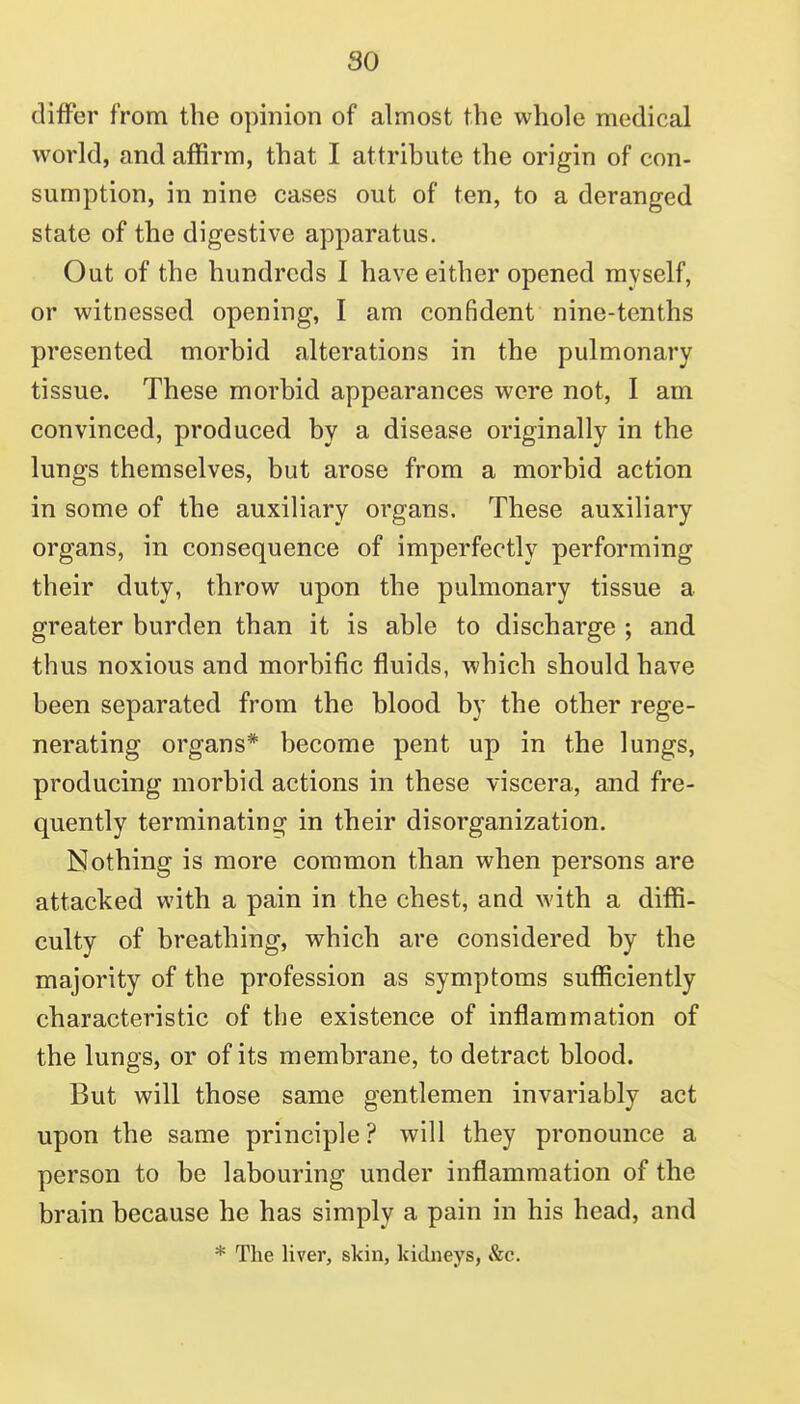 so differ from the opinion of almost the whole medical world, and affirm, that I attribute the origin of con- sumption, in nine cases out of ten, to a deranged state of the digestive apparatus. Out of the hundreds I have either opened myself, or witnessed opening, I am confident nine-tenths presented morbid alterations in the pulmonary tissue. These morbid appearances wore not, I am convinced, produced by a disease originally in the lungs themselves, but arose from a morbid action in some of the auxiliary organs. These auxiliary organs, in consequence of imperfectly performing their duty, throw upon the pulmonary tissue a greater burden than it is able to discharge ; and thus noxious and morbific fluids, which should have been separated from the blood by the other rege- nerating organs* become pent up in the lungs, producing morbid actions in these viscera, and fre- quently terminating in their disorganization. Nothing is more common than when persons are attacked with a pain in the chest, and with a diffi- culty of breathing, which are considered by the majority of the profession as symptoms sufficiently characteristic of the existence of inflammation of the lungs, or of its membrane, to detract blood. But will those same gentlemen invariably act upon the same principle? will they pronounce a person to be labouring under inflammation of the brain because he has simply a pain in his head, and * The liver, skin, kidneys, &c.