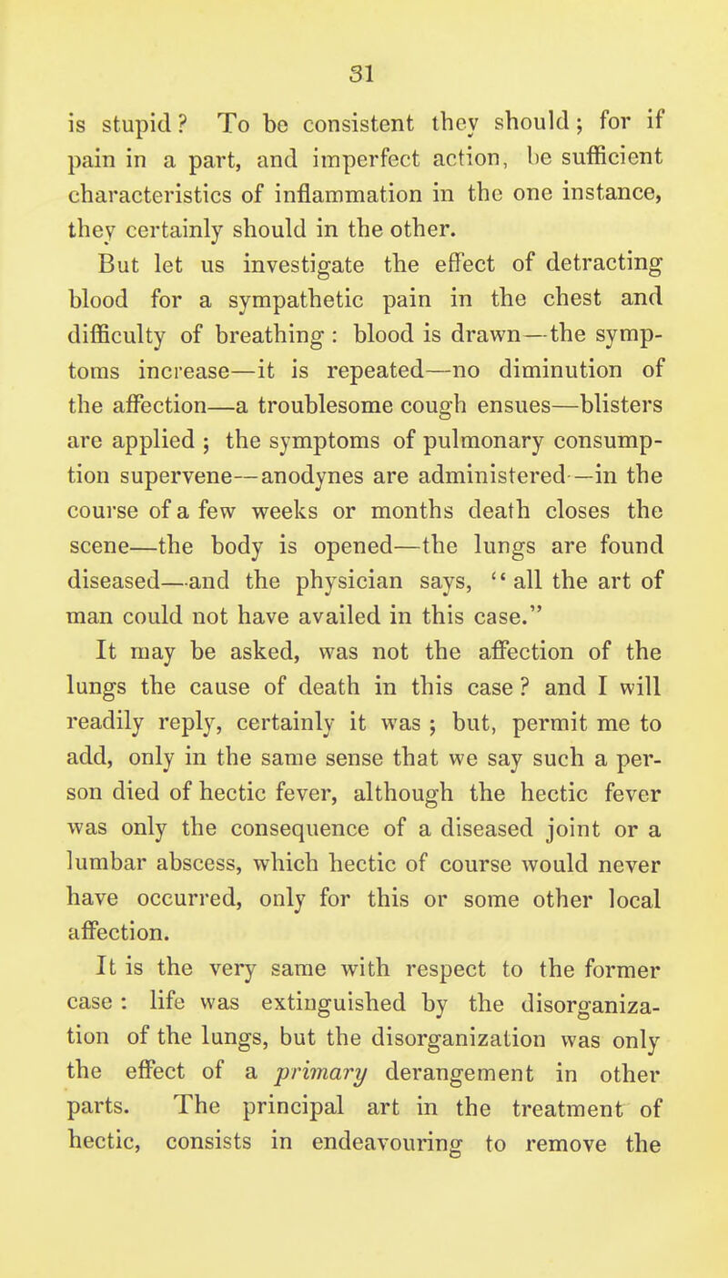 is stupid ? To be consistent they should; for if pain in a part, and imperfect action, be sufficient characteristics of inflammation in the one instance, they certainly should in the other. But let us investigate the effect of detracting blood for a sympathetic pain in the chest and difficulty of breathing : blood is drawn—the symp- toms increase—it is repeated—no diminution of the afi*ection—a troublesome cough ensues—blisters are applied ; the symptoms of pulmonary consump- tion supervene—anodynes are administered —in the course of a few weeks or months death closes the scene—the body is opened—the lungs are found diseased—and the physician says, '' all the art of man could not have availed in this case. It may be asked, was not the afi^ection of the lungs the cause of death in this case ? and I will readily reply, certainly it was ; but, permit me to add, only in the same sense that we say such a per- son died of hectic fever, although the hectic fever was only the consequence of a diseased joint or a lumbar abscess, which hectic of course would never have occurred, only for this or some other local affection. It is the very same with respect to the former case : life was extinguished by the disorganiza- tion of the lungs, but the disorganization was only the effect of a primary derangement in other parts. The principal art in the treatment of hectic, consists in endeavouring to remove the