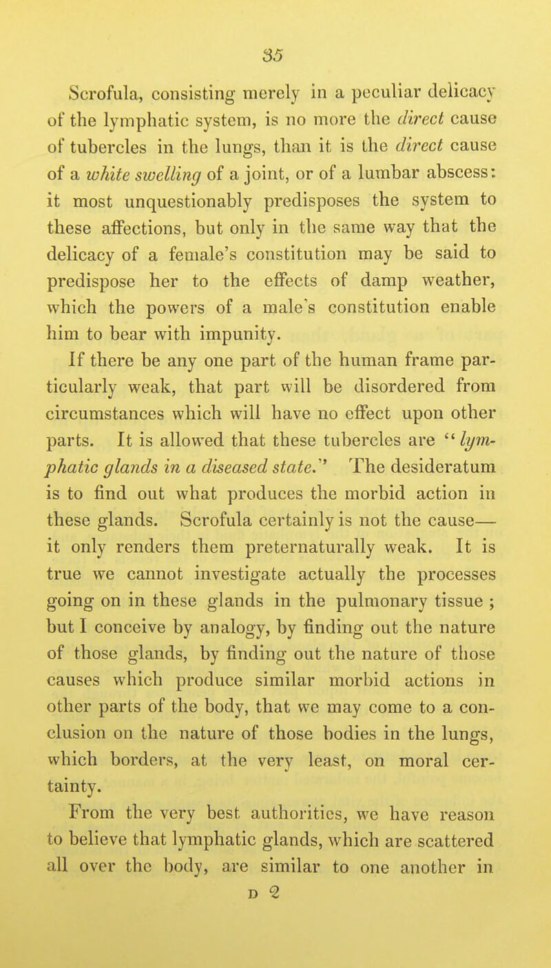 Scrofula, consisting merely in a peculiar delicacy of the lymphatic system, is no more the dii'ect cause of tubercles in the lungs, than it is the direct cause of a white swelling of a joint, or of a lumbar abscess: it most unquestionably predisposes the system to these affections, but only in the same way that the delicacy of a female's constitution may be said to predispose her to the effects of damp weather, which the powers of a male's constitution enable him to bear with impunity. If there be any one part of the human frame par- ticularly weak, that part will be disordered from circumstances which will have no effect upon other parts. It is allowed that these tubercles are  lym- phatic glands in a diseased state/' The desideratum is to find out what produces the morbid action in these glands. Scrofula certainly is not the cause— it only renders them preternaturally weak. It is true we cannot investigate actually the processes going on in these glands in the pulmonary tissue ; but I conceive by analogy, by finding out the nature of those glands, by finding out the nature of those causes which produce similar morbid actions in other parts of the body, that we may come to a con- clusion on the nature of those bodies in the lungs, which borders, at the very least, on moral cer- tainty. From the very best authorities, we have reason to believe that lymphatic glands, which are scattered all over the body, are similar to one another in D 2