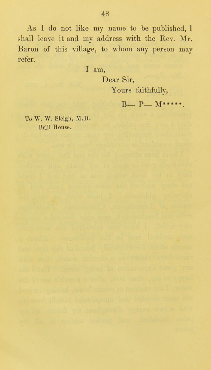 As I do not like my name to be published, 1 shall leave it and my address with the Rev. Mr. Baron of this village, to whom any person may refer. I am, Dear Sir, Yours faithfully, To W. W. Sleigh, M.D. Brill House.