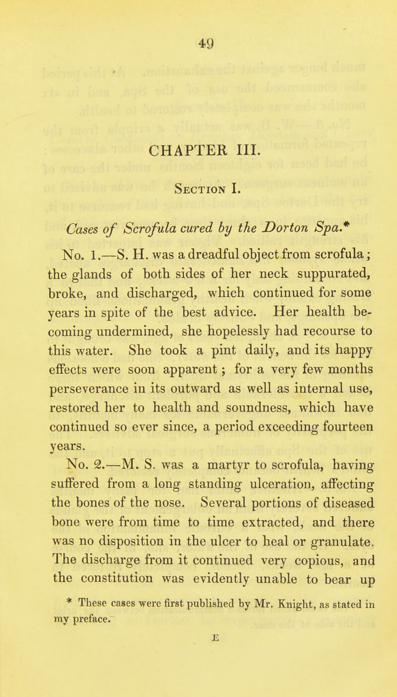 CHAPTER III. Section I. Cases of Scrofula cured by the Dorton Spa* No. 1.—S. H. was a dreadful objectfrom scrofula; the glands of both sides of her neck suppurated, broke, and discharged, which continued for some years in spite of the best advice. Her health be- coming undermined, she hopelessly had recourse to this water. She took a pint daily, and its happy effects were soon apparent; for a very few months perseverance in its outward as well as internal use, restored her to health and soundness, which have continued so ever since, a period exceeding fourteen years. No. 2.—M. S. was a martyr to scrofula, having suffered from a long standing ulceration, affecting the bones of the nose. Several portions of diseased bone were from time to time extracted, and there was no disposition in the ulcer to heal or granulate. The discharge from it continued very copious, and the constitution was evidently unable to bear up * These cases were first published by Mr. Knight, as stated in my preface.' E