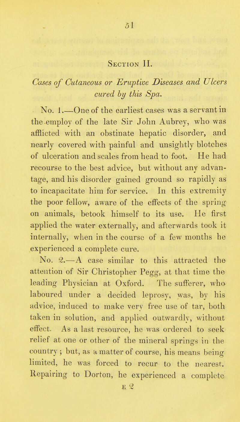 ol Section II. Cases of Cutaneous or Eruptive Diseases and Uleers cured by this Spa. No. 1.—One of the earliest cases was a servant in the-employ of the late Sir John Aubrey, who was afflicted with an obstinate hepatic disorder, and nearly covered with painful and unsightly blotches of ulceration and scales from head to foot. He had recourse to the best advice, but without any advan- tage, and his disorder gained ground so rapidly as to incapacitate him for service. In this extremity the poor fellow, aware of the effects of the spring on animals, betook himself to its use. He first applied the water externally, and afterwards took it internally, when in the course of a few months he experienced a complete cure. No, 2.—A case similar to this attracted the attention of Sir Christopher Pegg, at that time the leading Physician at Oxford. The sufterer, wha laboured under a decided leprosy, was, by his advice, induced to make very free use of tar, both taken in solution, and applied outwardly, without effect. As a last resource, he was ordered to seek relief at one or other of the mineral springs in the country ; but, as a matter of course, his means being limited, he was forced to recur to the nearest. Repairing to Dorton, he experienced a complete E 2