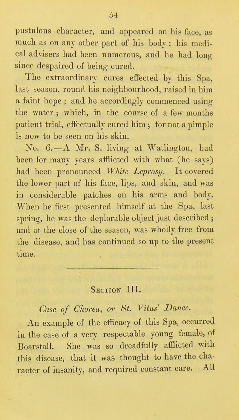 pustulous character, and appeared on his face, as much as on any other part of his body : his medi- cal advisers had been numerous, and he had long since despaired of being cured. The extraordinary cures effected by this Spa, last season, round his neighbourhood, raised in him a faint hope ; and he accordingly commenced using the water ; which, in the course of a few months patient trial, effectually cured him ; for not a pimple is now to be seen on his skin. No. 6.—A Mr. S. living at Watlington, had been for many years afflicted with what (he says) had been pronounced White Leprosy. It covered the lower part of his face, lips, and skin, and was in considerable patches on his arms and body. When he first presented himself at the Spa, last spring, he was the deplorable object just described ; and at the close of the season, was wholly free from the disease, and has continued so up to the present time. Section III. Case of Chorea, or St. Vitus Dance. An example of the efficacy of this Spa, occurred in the case of a very respectable young female, of Boarstall. She was so dreadfully afflicted with this disease, that it was thought to have the cha- racter of insanity, and required constant care. All