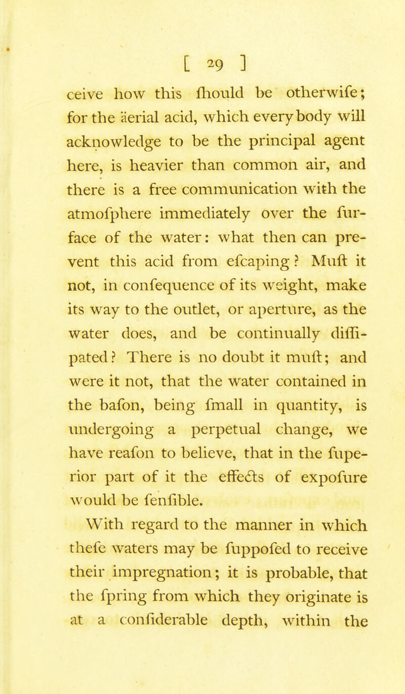 [ *9 1 ceive how this mould be otherwife; for the aerial acid, which everybody will acknowledge to be the principal agent here, is heavier than common air, and there is a free communication with the atmofphere immediately over the fur- face of the water: what then can pre- vent this acid from efcaping ? Muft it not, in confequence of its weight, make its way to the outlet, or aperture, as the water does, and be continually diffi- pated ? There is no doubt it muft; and were it not, that the water contained in the bafon, being fmall in quantity, is undergoing a perpetual change, we have reafon to believe, that in the fupe- rior part of it the effects of expofure would be fenfible. With regard to the manner in which thefe waters may be fuppofed to receive their impregnation; it is probable, that the fpring from which they originate is at a confiderable depth, within the