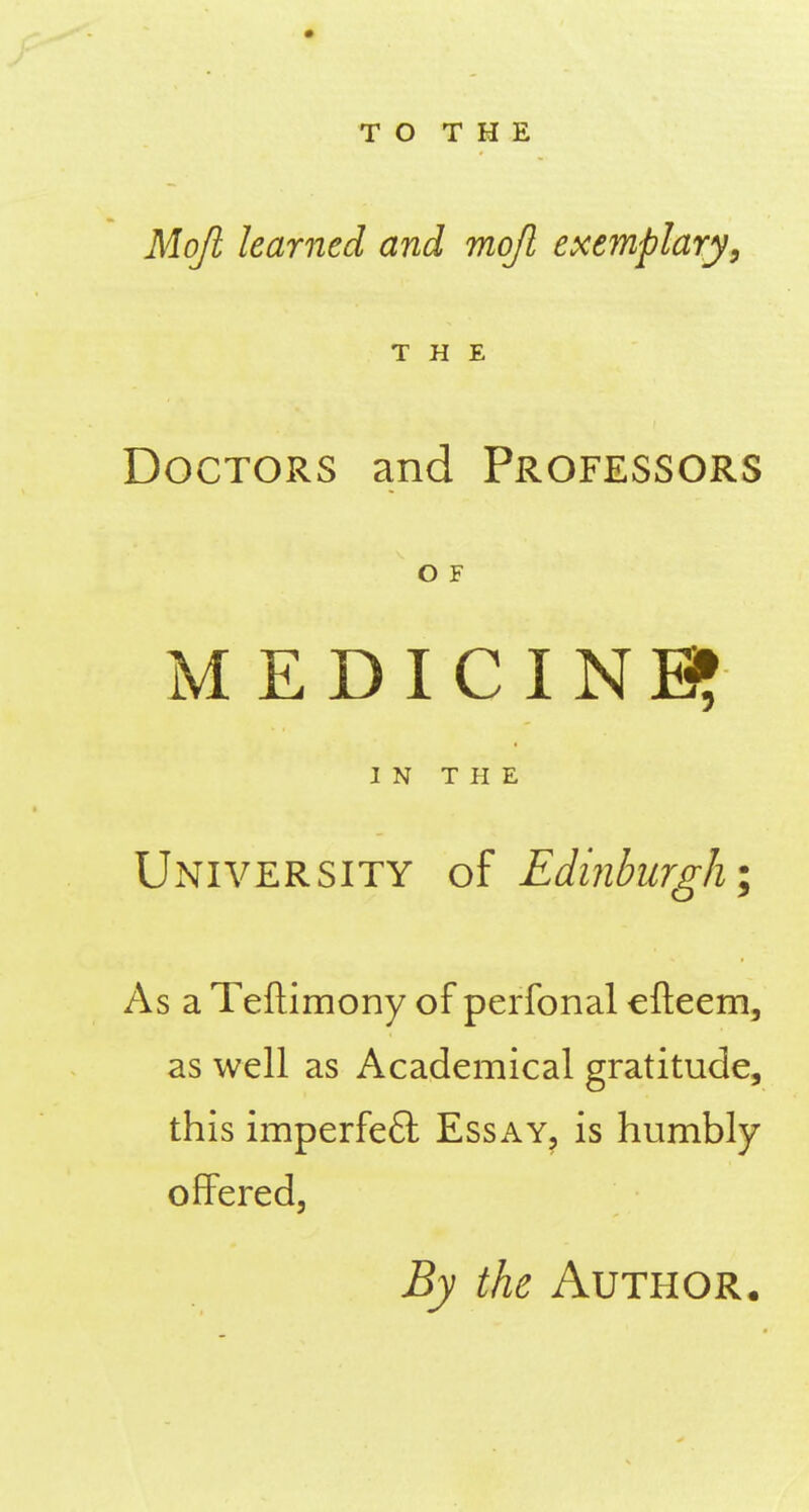 Mojl learned and mojl exemplary, THE Doctors and Professors O F MEDICINE? IN THE University of Edinkirgh; As a Teftimony of perfonal cfteem, as well as Academical gratitude, this imperfeft Essay, is humbly- offered. By the Author.