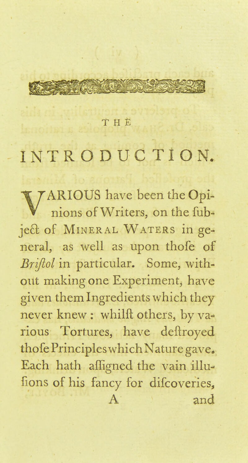 INTRODUCTION. VARIOUS have been the Opi- nions of Writers, on the fub- jeft of Mineral Waters in ge- neral, as well as upon thofe of Brijlol in particular. Some, with- out making one Experiment^ have given them Ingredients which they never knew : whilft others, by va-* rious Tortures, have deftroyed thofe Principles which Nature gave* Each hath affigned the vain illu- fions of his fancy for difcoveries, A and