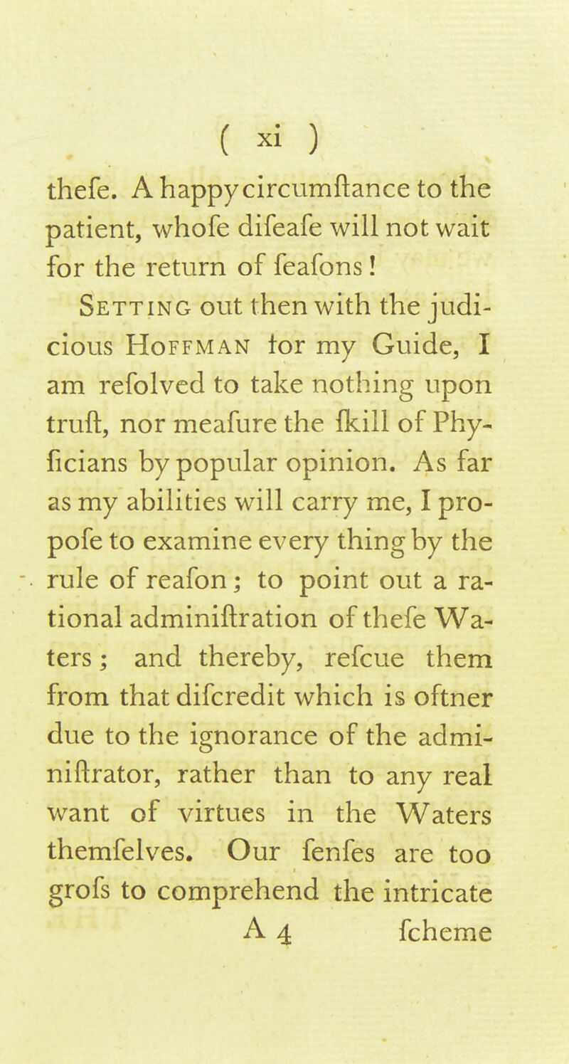 thefe. A happy circumftance to the patient, whofe difeafe will not wait for the return of feafons! Setting out then with the judi- cious Hoffman tor my Guide, I am refolved to take nothing upon truft, nor meafure the fkill of Phy- ficians by popular opinion. As far as my abilities will carry me, I pro- pofe to examine every thing by the rule of reafon; to point out a ra- tional adminiftration of thefe Wa- ters ; and thereby, refcue them from that difcredit which is oftner due to the ignorance of the admi- niftrator, rather than to any real want of virtues in the Waters themfelves. Our fenfes are too grofs to comprehend the intricate A 4 fcheme