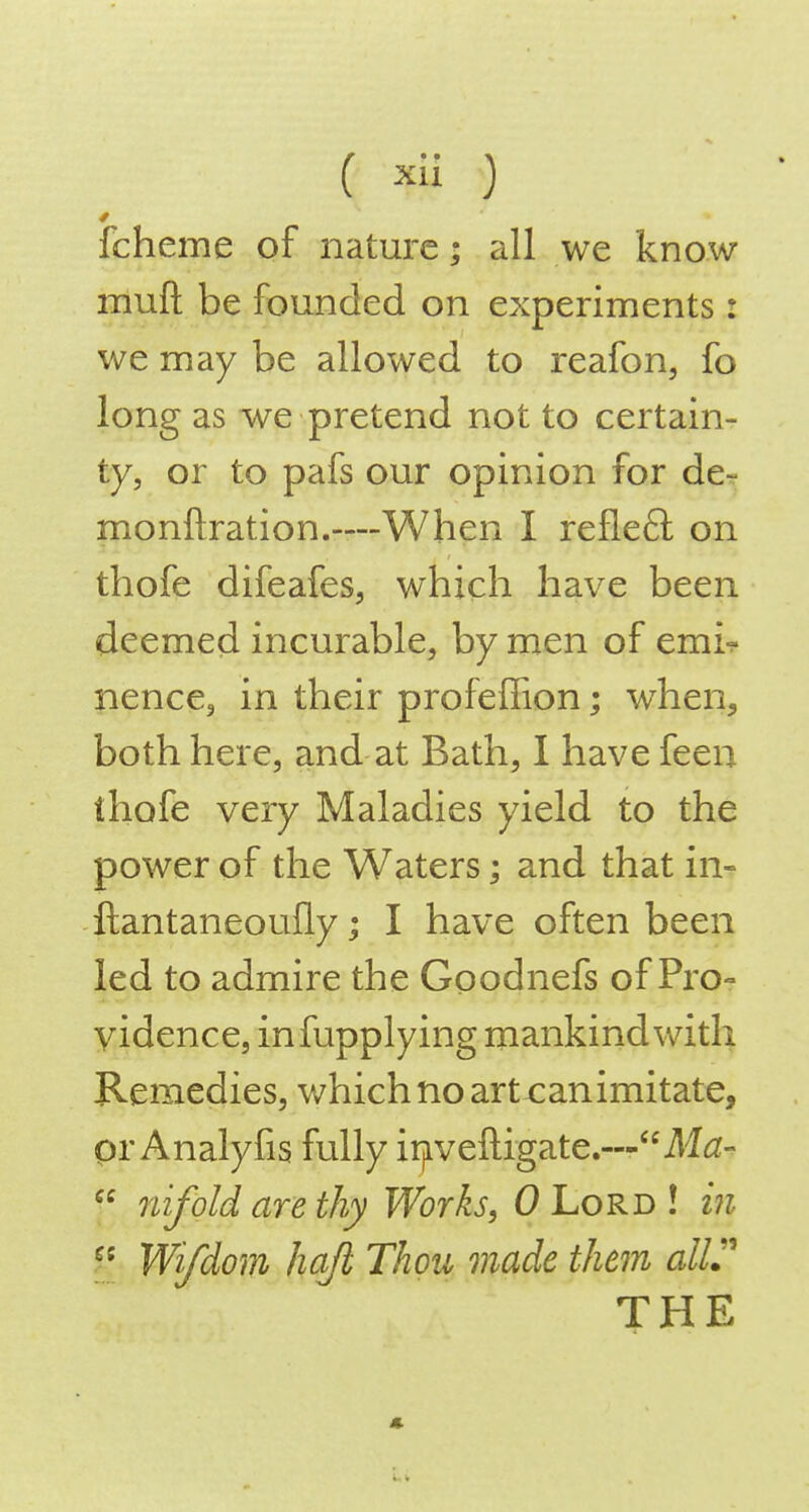 fcheme of nature; all we know muft be founded on experiments : we may be allowed to reafon, fo long as we pretend not to certain- ty, or to pafs our opinion for der monftration.—When I refie£l on thofe difeafes, which have been deemed incurable, by men of emi? nence, in their profeffion; when, both here, and at Bath, I have feen thofe very Maladies yield to the power of the Waters; and that in- ftantaneoufly; I have often been led to admire the Goodnefs of Pro- vidence, infupplying mankind with Remedies, which no art can imitate, pr Analyfis fully irjiveftigate.—M^z-  nifold are thy Works, 0 Lord ! m Wi/dom hqfi Thou made them alir THE «