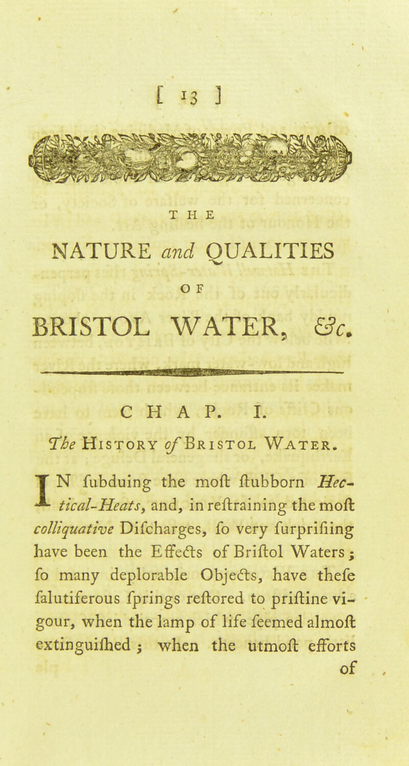 THE NATURE and QUALITIES O F BRISTOL WATER, &c. CHAP. I. ^he History ^Bristol Water, T N fubduing the moft ftubborn Hec^ tical-HeatSf and, in reftraining the moft colliquative Difcharges, fo very furpriliing have been the EflPedts of Briftol Waters; fo many deplorable Objedls, have thefe falutiferous fprings reftored to priftine vi- gour, when the lamp of life feemed almoft extinguilhed ; when the utmoft efforts of