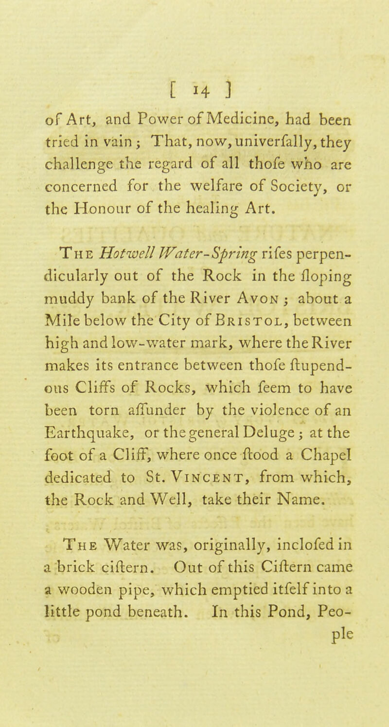 of Art, and Power of Medicine, had been tried in vain; That, now, univerfally, they challenge the regard of all thofe v/ho are concerned for the welfare of Society, or the Honour of the healing Art. The Hofwell Water-Spring rifes perpen- dicularly out of the Rock in the Hoping muddy bank of the River Avon j about a Mile below the City of Bristol, between high and low-water mark, where the River makes its entrance between thofe ftupend- ous Cliffs of Rocks, which feem to have been torn affunder by the violence of an Earthquake, or the general Deluge ; at the foot of a Cliff, where once ftood a Chapel dedicated to St. Vincent, from Vv^hich, the Rock and Well, take their Name. The Water was, originally, inclofedin a;brick ciftern. Out of this Ciftern came a wooden pipe, which emptied itfelf into a little pond beneath. In this Pond, Peo- ple