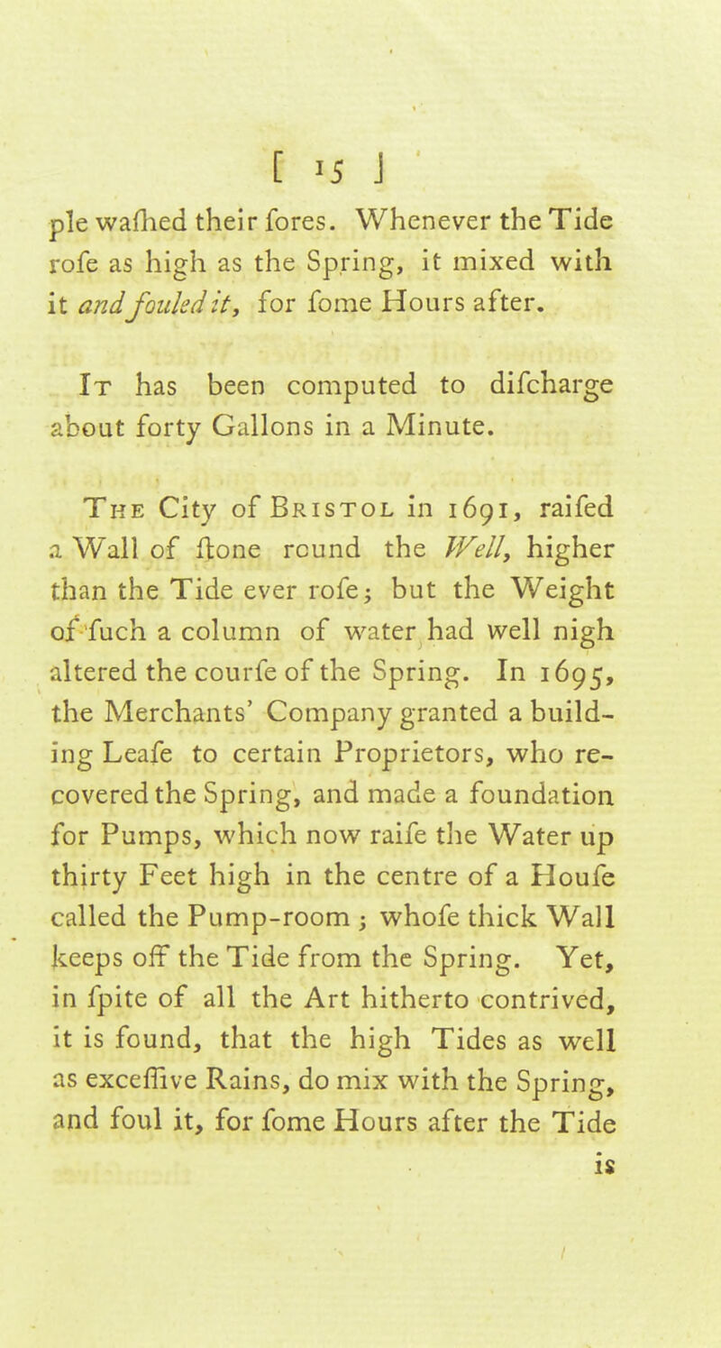 [ '5 J pie waflied their fores. Whenever the Tide rofe as high as the Spring, it mixed with it and fouled it, for fome Hours after. It has been computed to difcharge about forty Gallons in a Minute. The City of Bristol in 1691, raifed a Wall of fione round the Wellj higher than the Tide ever rofej but the Weight o/'fuch a column of vi'ater had well nigh altered the courfe of the Spring. In 1695, the Merchants' Company granted a build- ing Leafe to certain Proprietors, who re- covered the Spring, and made a foundation for Pumps, which now raife tlie Water up thirty Feet high in the centre of a Houfe called the Pump-room ; whofe thick Wall keeps off the Tide from the Spring. Yet, in fpite of all the Art hitherto contrived, it is found, that the high Tides as well as exceflive Rains, do mix with the Spring, and foul it, for fome Hours after the Tide is