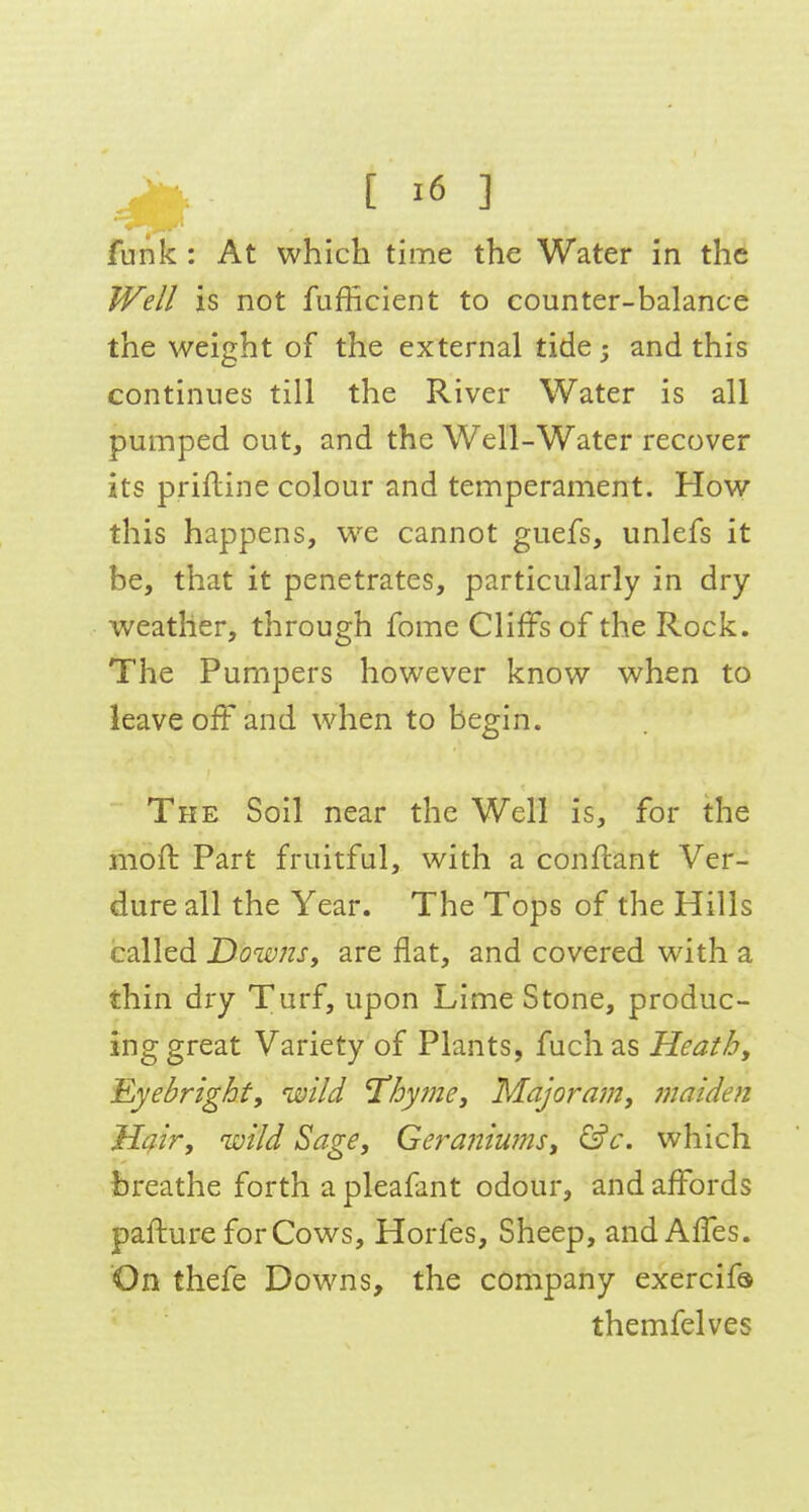 funk : At which time the Water in the Well is not fufficient to counter-balance the weight of the external tide 5 and this continues till the River Water is all pumped out, and the Well-Water recover its prifline colour and temperament. How this happens, we cannot guefs, unlefs it be, that it penetrates, particularly in dry weather, through fome Cliffs of the Rock. The Pumpers however know when to leave off and when to begin. The Soil near the Well is, for the moffc Part fruitful, with a conflant Ver- dure all the Year. The Tops of the Hills called Downs, are flat, and covered with a thin dry Turf, upon Lime Stone, produc- ing great Variety of Plants, fuchas Heathy Eyebrighf, wild Tihytne, Majoram, maiden Hair, wild Sage, Geraniums, &c. which breathe forth a pleafant odour, and affords pafture for Cows, Horfes, Sheep, and AiTes. On thefe Downs, the company exercifa themfelves