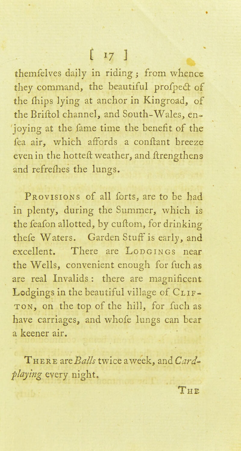 t 17 ] themfelves daily in riding; from whence they command, the beautiful profped: of the fhips lying at anchor in Kingroad, of the Briftol channel, and South-Wales, en- joying at the fame time the benefit of the fea air, which affords a conflant breeze even in the hotteft weather, and ftrengthens and refreflies the lungs. Provisions of all forts, are to be had in plenty, during the Summer, which is the feafon allotted, by cuftom, for drinking thefe Waters. Garden Stuff is early, and excellent. There are Lodgings near the Wells, convenient enough for fuch as are real Invalids : there are magnificent Lodgings in the beautiful village of Clif- ton, on the top of the hill, for fuch as have carriages, and whofe lungs can bear a keener air. There a.reBa/Is twice a week, and Card- playing every night. The
