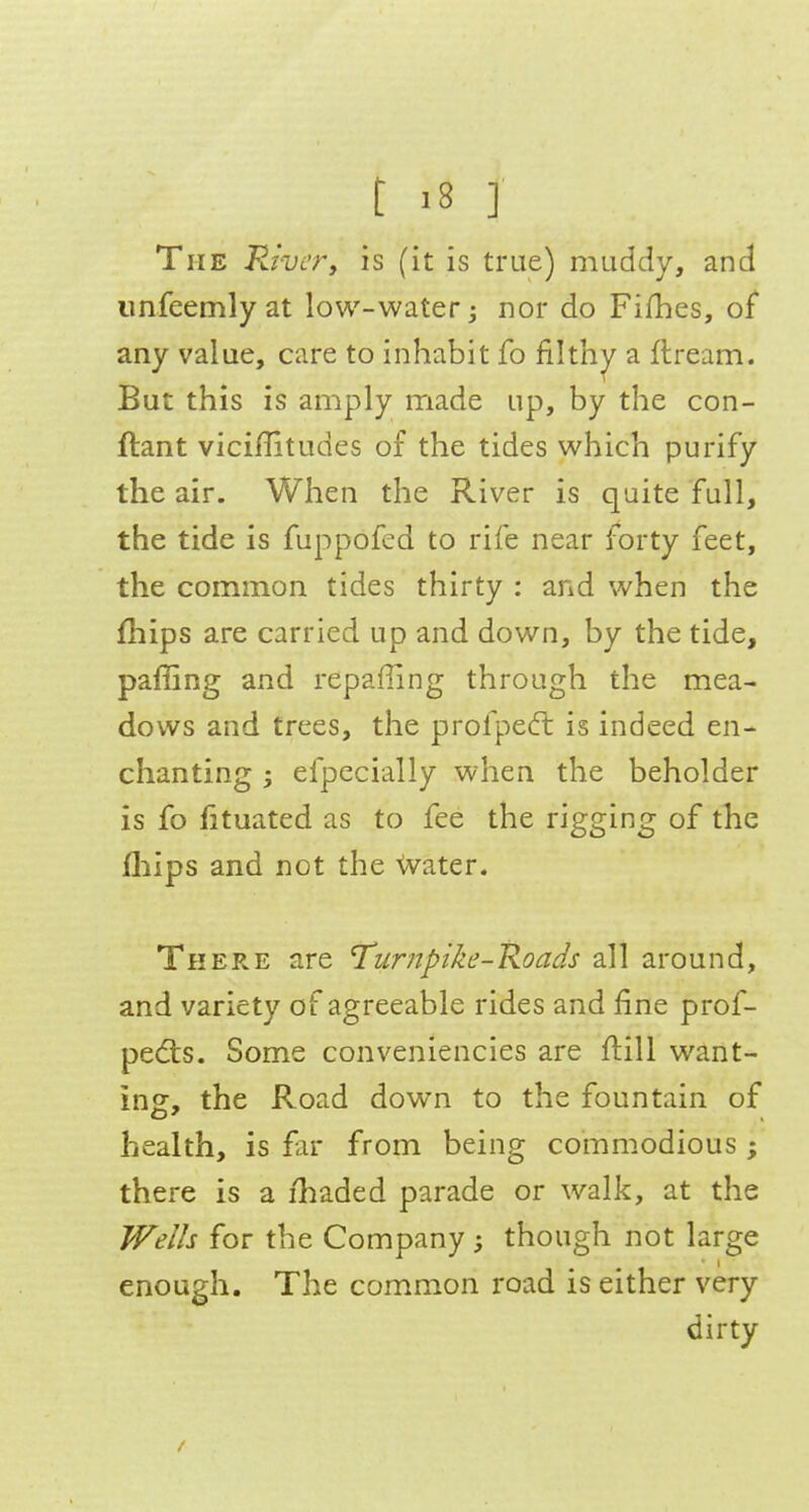 The Paver, is (it is true) muddy, and iinfeemlyat low-water 3 nor do Fifhes, of any value, care to inhabit fo filth;^ a flream. But this is amply made up, by the con- ftant viciffitudes of the tides which purify the air. When the River is quite full, the tide is fuppofed to rife near forty feet, the common tides thirty : and when the fhips are carried up and down, by the tide, paffing and repaffing through the mea- dows and trees, the profped: is indeed en- chanting ; efpecially when the beholder is fo fituated as to fee the rigging of the fliips and not the Water. There are Turnpike-Roads all around, and variety of agreeable rides and fine prof- pedts. Some conveniencies are flill want- ing:, the Road down to the fountain of health, is far from being commodious ; there is a ihaded parade or walk, at the Wells for the Company; though not large enough. The common road is either very dirty