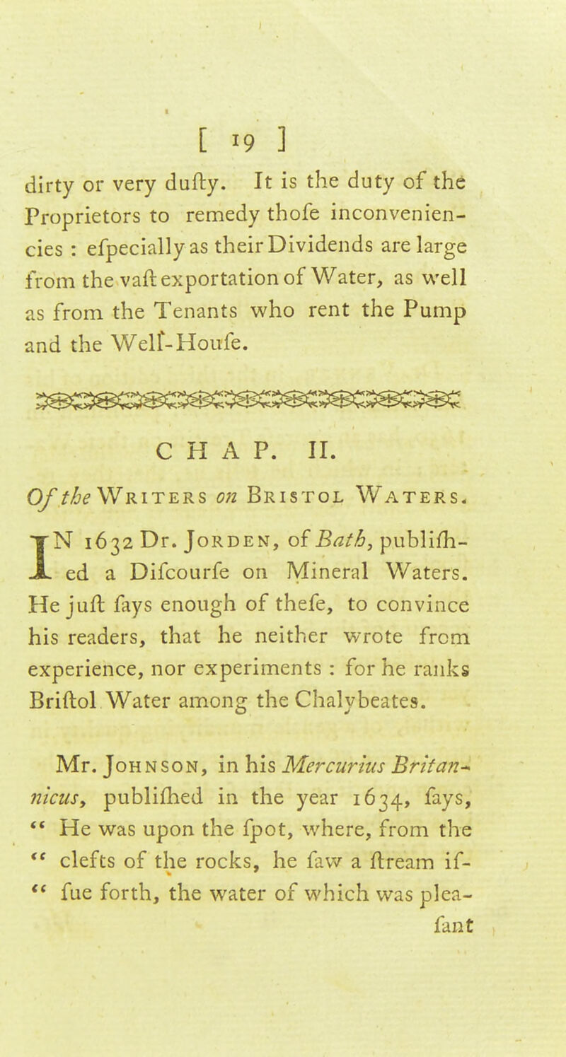 dirty or very dufty. It is the duty of the Proprietors to remedy thofe inconvenien- cies : efpecially as their Dividends are large from the vaft exportation of Water, as well as from the Tenants who rent the Pump and the Welf-Houfe. CHAP. II. Of f/je Writers on Bristol Waters* IN 1632 Dr. JoRDEN, of Bat6, publish- ed a Difcourfe on Mineral Waters. He juft fays enough of thefe, to convince his readers, that he neither wrote from experience, nor experiments : for he ranks Briftol Water among the Chalybeates. Mr, Johnson, in his Mercurhis Brit an* niciiSy publifhed in the year 1634, fays, *' He was upon the fpot, where, from the clefts of the rocks, he faw a ftream if- fue forth, the water of which was plea- fan t