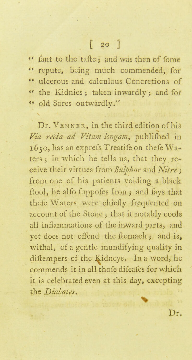 fant to the tafte ^ and was then of fome repute, being much commended, for ** ulcerous and calculous Concretions of *' the Kidnies; taken inwardly; and for ** old Sores outwardly. Dr. Venner, in the third edition of his yia re5la ad Vitam longam, publifhed in 1650, has an exprefs Treatife on thefe Wa- ters j in which he tells us, that they re- ceive their virtues from Sulphur and Nitre; from one of his patients voiding a black ftoo], he alfo fuppofes Iron ; and fays that thefe Waters were chiefly frequented on account of the Stone 3 that it notably cools all inflammations of the in-ward parts, and yet does not offend the ftomach ^ and is, withal, of a gentle mundifying quality in difl:empers of the H^idneys. In a word, he commends it in all thofe difeafes for which it is celebrated even at this day, excepting the Dtabates, Dr,
