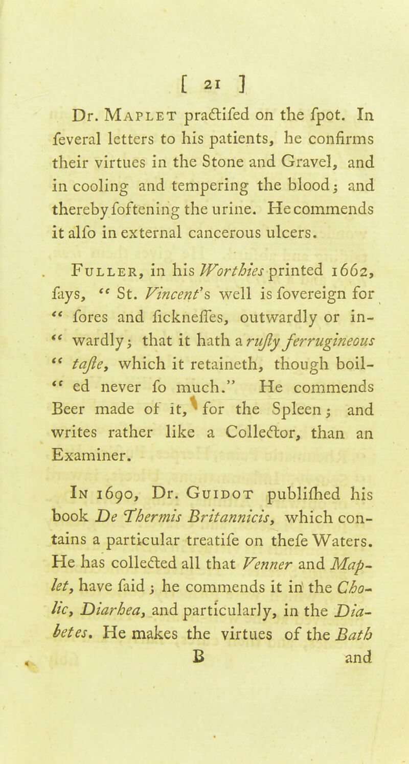 Dr. Maplet pradlifed on the fpot. In feveral letters to his patients, he confirms their virtues in the Stone and Gravel, and in cooling and tempering the blood; and thereby foftening the urine. He commends italfo in external cancerous ulcers. Fuller, in his M^orth'es printed 1662, fays, St. Vincenfs well is fovereign for ** fores and fickneffes, outwardly or in- *' wardly^ that it hath 2LruJly ferrugineous *' fajie, which it retaineth, though boil-  ed never fo much. He commends Beer made of it,^for the Spleen; and writes rather like a Colle(ftor, than an Examiner. In 1690, Dr. Guidot publifhed his book De Thermis Britannicis, which con- tains a particular treatife on thefe Waters. He has collecfted all that Venner and Map- let, have faid 3 he commends it iii the Cho licy Diarhea, and particularly, in the Dia- betes, He makes the virtues of the Bath B and