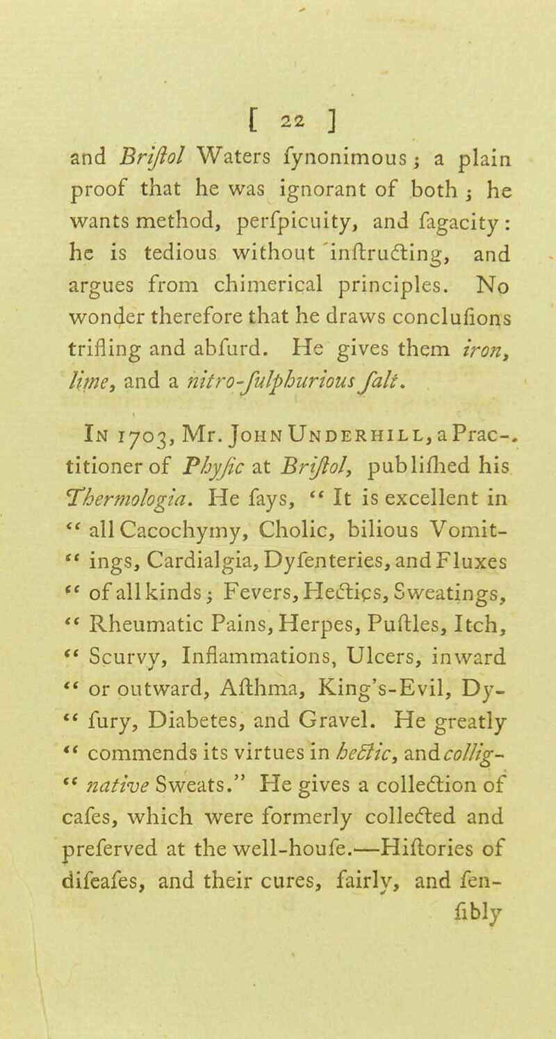 and Brtfiol Waters fynonimous j a plain proof that he was ignorant of both j he wants method, perfpicuity, and fagacity : he is tedious without 'inftruding, and argues from chimerical principles. No wonder therefore that he draws conclulions trifling and abfurd. He gives them iron^ lime, and a nitro-fulphurious fait. In 1703, Mr. JoHNUNDERHiLL,aPrac-, titionerof Phyjic 2X Brifioly publiflied his Thermologia. He fays, It is excellent in  all Cacochymy, Cholic, bilious Vomit-  ings, Cardialgia,Dyfenteries, and Fluxes of all kinds; Fevers, Heftigs, Sweatings, Rheumatic Pains, Herpes, Puftles, Itch, Scurvy, Inflammations, Ulcers, inward  or outward, Afthma, King's-Evil, Dy- ** fury. Diabetes, and Gravel. He greatly *' commends its virtues in heSiiCi ^.ndcollig-  native Sweats/' He gives a colledlion of cafes, which were formerly colIe(5led and preferved at the well-houfe.—Hiflories of difeafes, and their cures, fairly, and fen- fibly