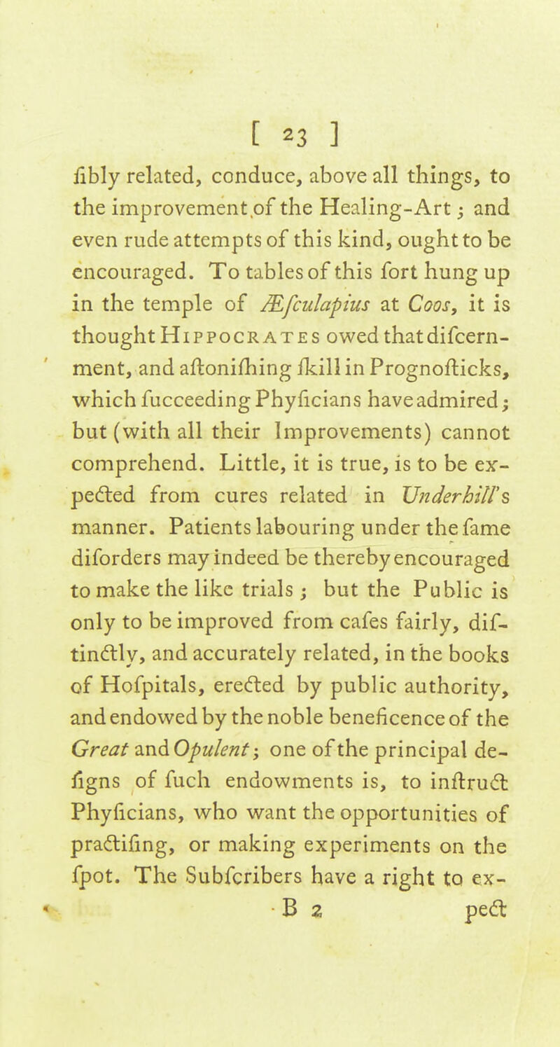 [ 23 ] fibly related, conduce, above all things, to the improvement of the Healing-Art; and even rude attempts of this kind, ought to be encouraged. To tables of this fort hung up in the temple of Mfculapius at Coos, it is thought Hippocrates owed that difcern- ment, and aftonifhing ikill in Prognofticks, which fucceedingPhyficians have admired; but (with all their Improvements) cannot comprehend. Little, it is true, is to be ex- pedted from cures related in Underbill'^ manner. Patients labouring under the fame diforders may indeed be thereby encouraged to make the like trials ; but the Public is only to be improved from cafes fairly, dif- tindlly, and accurately related, in the books of Hofpitals, erefted by public authority, and endowed by the noble beneficence of the Great and Opulent; one of the principal de- ligns of fuch endowments is, to inftru<5t Phylicians, who want the opportunities of pradifing, or making experiments on the fpot. The Subfcribers have a right to ex- B 2 pedt