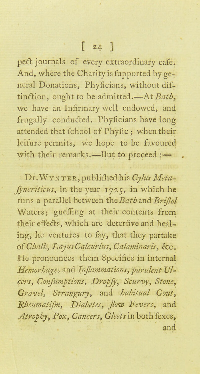 pe(ft journals of every extraordinary cafe. And, where the Charity is fupported by ge- neral Donations, Phyficians, without dif- tin(5lion, ought to be admitted.—KtBath, we have an Infirmary well endowed, and frugally condu6led, Phyficians have long attended that fchool of Phyfic ; when their leifure permits, we hope to be favoured with their remarks.—But to proceed Dr.WYNTER, publifliedhis Cyhis Meta- fy?2criticus, in the year iJ2^, in which he runs a parallel between the^^7^/^ and Brijiol Waters; gueffing at their contents from their effedls, which are deterfive and heal- ing, he ventures to fay, that they partake of Chalk, Layus Calcurins, Calaminaris, Sec. He pronounces them Specifics in internal Hemorhages and Btflammations, purulent Ul- cers, Confumptiofts, Dropfy, Scurvy, StonCy Gravel, Strangury, and habitual Gout, Rheiimatifm, Diabetes, Jlow Fevers, and Atrophy, Pox, Cancers, G/if^'/'jin bothfexes, and