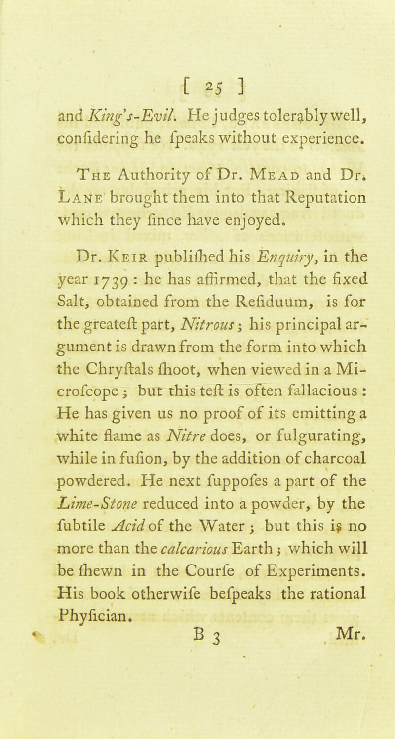 and Kings-'EviL He j udges tolerably well, confidering he fpeaks without experience. The Authority of Dr. Mead and Dr* Lane brought them into that Reputation which they fince have enjoyed. Dr. Keir publiflied his Enquiry, in the year 1739 : he has affirmed, that the fixed Salt, obtained from the RefiduUm, is for the greateft part. Nitrous; his principal ar- gument is drawn from the form into which the Chryftals fhoot, when viewed in a Mi- crofcope 3 but this teft is often fallacious : He has given us no proof of its emitting a white flame as Nifre does, or fulgurating, while in fulion, by the addition of charcoal powdered. He next fuppofes a part of the Lime-Stone reduced into a powder, by the fubtile Acidoi the Water; but this i? no more than the calcarious Earth 3 v/hich will be fhewn in the Courfe of Experiments. His book otherwife befpeaks the rational Phyfician. ^ B 3 Mr.