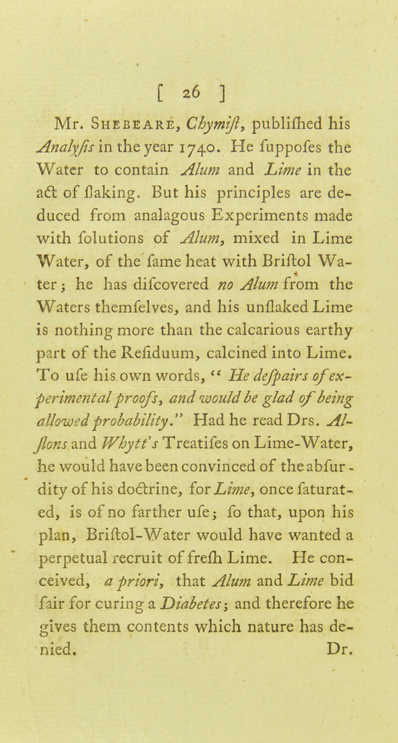 Mr. Sheeeare, Chymijl, publiflied his Analyjis in the year 1740. He fuppofes the Water to contain Alum and Lime in the a6t of flaking. But his principles are de- duced from analagous Experiments made with folutions of Alum, mixed in Lime Water, of the fame heat with Briftol Wa- ' ter; he has difcovered no Alum from the Waters themfelves, and his unflaked Lime is nothing more than the calcarious earthy part of the Refiduum, calcined into Lime, To ufe his own words,  He defpairs of ex- perimental proofs, and would be glad of being allowed probabilityHad he readDrs. Al- Jlons 2,n6. Whytfs Treatifes on Lime-Water, he would have been convinced of the abfur - dity of his doctrine, £or Lime, oncefaturat- ed, is of no farther ufe; fo that, upon his plan, Briftol-Water would have wanted a perpetual recruit of frefh Lime. He con- ceived, a priori, that Alum and Lime bid fair for curing a Diabetes-, and therefore he gives them contents which nature has de- nied. Dr,