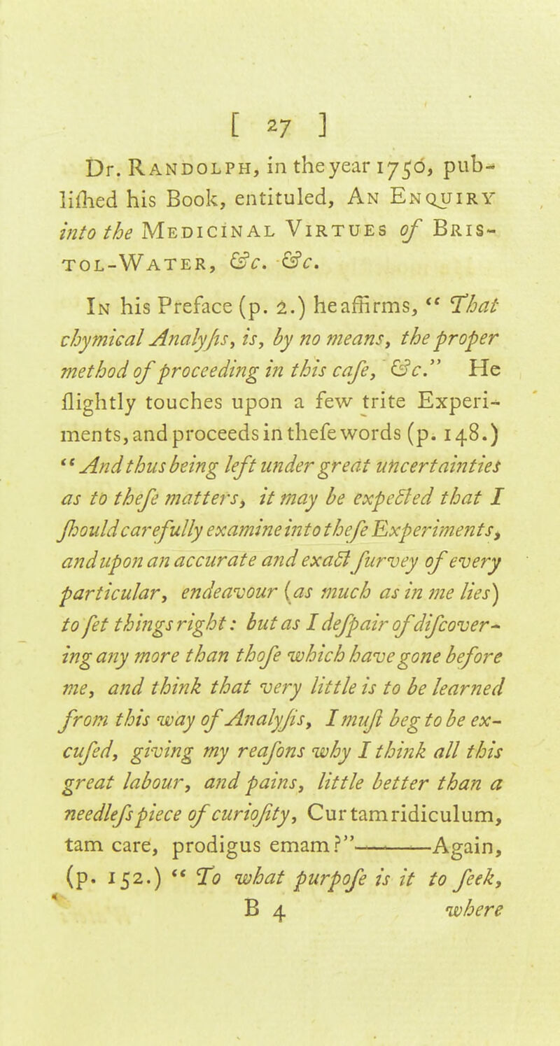Dr. Randolph, in the year 1750, pub-* liflied his Book, entituled. An Enquiry into the Medicinal Virtues of Bris- tol-Water, &c. In his Preface (p. 2.) heaffirms,  T^hat chymical Analyjis^ is, by no means, the proper method of proceeding in this cafe, &c. He flightly touches upon a few trite Experi-^ ments, and proceeds in thefe words (p. 148.)  And thus being left under great uncertainties as to thefe matters, it may be expedled that I fiouldcarefully examine into thef Experiments, and upon an accurate and exaSlfurvey of every particular, endeavour {as much as in me lies) to fet things right: but as I defpair of difcover^ ing any more than thofe which have gone before me, and think that very little is to be learned from this way of Analyfis, Imuft beg to be ex- cufed, giving my reafons why I think all this great labour, and pains, little better than a needlefspiece ofcuriojity, Curtamridiculum, tarn care, prodigus emam?-——■—Again, (p. 152.) ** To what purpofe is it to feek, B 4 where
