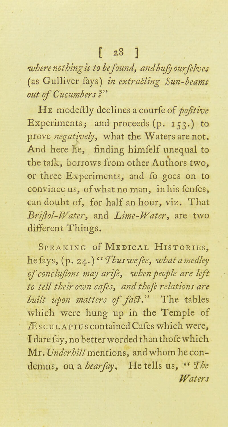 where nothing is to be found, andbufy ourfelves (as Gulliver fays) in extracting Sun-beams out of Cucumbers He modeftly declines a courfe of pojitive Experiments5 and proceeds (p. 153.) to prove negatively, what the Waters are not. And here he, finding himfelf unequal to the tajfk, borrows from other Authors two, or three Experiments, and fo goes on to convince us, ofwhatnoman, inhisfenfes, can doubt of, for half an hour, viz. That Brijiol-Water, and Lime-Water, are two different Things. Speaking of Medical Histories, he fays, (p. 24.)  'Thuswefee, what amedley of conclujions may arife, when people are left to tell their own cafes, and thofe relations are built upon matters of fa5l.'' The tables which were hung up in the Temple of iS^scuLAPius contained Cafes which were, I dare fay, no better worded than thofe which Mr. TJnderhill mentions, and whom he con- demns, on a hearfay^ He tells us, The Waters