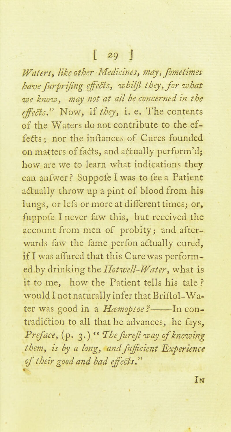 Watersi like other Medicinesy may^ fometimes have furprijing effeSls, whilfi they, for what we know, may not at ail be concerned in the effeSfsJ' Now, if they, i. e. The contents of the Waters do not contribute to the ef- fects; nor the inftances of Cures founded on ma-tters of fadls, and a(ftually perform'd; how are we to learn what indications they can anfvver ? Suppofe I was to fee a Patient actually throw up a pint of blood from his lungs, or lefs or more at different times; or, fuppofe I never faw this, but received the account from men of probity; and after- wards faw the fame perfon adlually cured, if I was allured that this Cure was perform- ed by drinking the Hotwell-Water, what is it to me, how the Patient tells his tale ? would I not naturallV infer that Briftol-Wa* ter was good in a Hcemoptoe ? In con- tradidiioii to all that he advances, he fays. Preface, (p. 3.)  T^hefiireji way of knowing them, is by a long, andfuficient Experience of their good and bad effeSls In