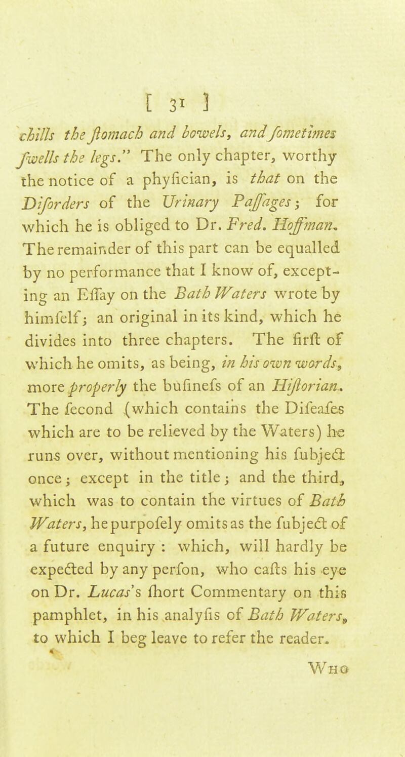 chills the fiomach aiid bowels, andJomethnes fwells the legs.' The only chapter, worthy the notice of a phyfician, is that on the Diforders of the Urinary Pajfagesfor which he is obliged to Dr. Fred. Hoffman., The remainder of this part can be equalled by no performance that I know of, except- ing an EiTay on the Bath Waters wrote by himfelf; an original in its kind, which he divides into three chapters. The firlt of which he omits, as being, /;z his own words, more properly the bufmefs of an Hijiorian., The fecond (which contains the Difeafes which are to be relieved by the Waters) he runs over, without mentioning his fubjed: once • except in the title; and the third, which was to contain the virtues of Bath Waters, hepurpofely omits as the fubjei^ of a future enquiry : which, will hardly be expedled by any perfon, who caits his eye on Dr. Lucas\ fhort Commentary on this pamphlet, in his analyfis of Bath Waters^ to which I beg leave to refer the reader. < Who