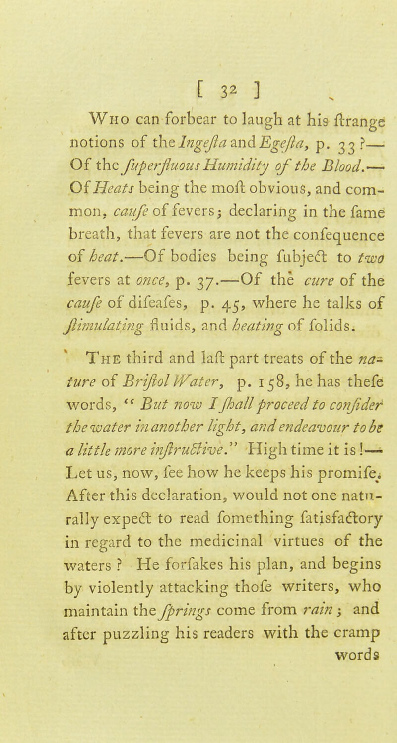 Who can forbear to laugh at his flrange notions of the I?2ge/ia 3.nd Ege/ia, p. 33 ?—■ Of the fiiperjiuQus Humidity of the Blood,— Of Heats being the moft obvious, and com- mon, caufe of fevers; declaring in the fame breath, that fevers are not the confequence of heat.—Of bodies being fubje(ft to two fevers at once, p. 37.—Of the cure of the caufe of difeafes, p. 45, where he talks of fimulatmg fluids, and heatmg of folids. The third and laH; part treats of the na- ture of Bf~ifol Water, p. 158, he has thefe words, But now IJhallproceed to confider the water in another light, and endeavour to be a little more inftruBivey High time it is!— Let us, now, fee how he keeps his promife^i After this declaration, would not one natu- rally expecfb to read fomething fatisfadlory in regard to the medicinal virtues of the waters ? He forfakes his plan, and begins by violently attacking thofe writers, who maintain the fprings come from rain; and after puzzling his readers with the cramp words