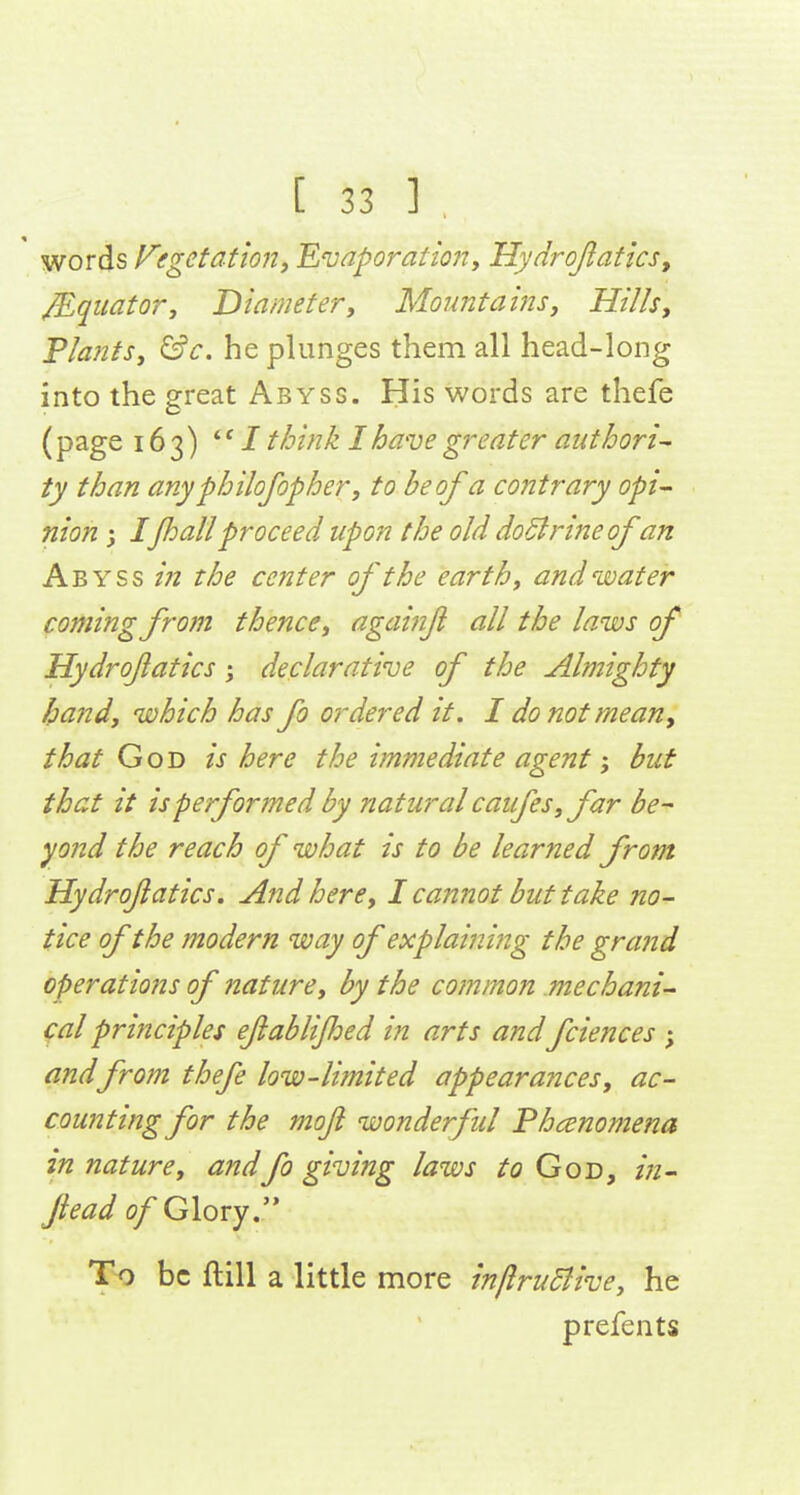 words Vegetationy 'Euaporation, Hydrojlatics, Equator, Diameter, Moimtains, Hills, Plants, &c. he plunges them all head-long into the great Abyss. His words are thefe (page 163) *' / t/jink I have greater authori~ ty than anyphilofopher, to be of a contrary opt- nion j Ijhallproceed upon the old doBrineof an Abyss in the center of the earth, and water coming from thence, againjl all the laws of Hydrofatics j declarative of the Almighty Ipand, which has fo ordered it. I do not mean, that God is here the immediate agent; but that it is performed by natural caufes,far be- yond the reach of what is to be learned from Hydrofatics, And here, I cannot but take no- tice of the modern way of explaining the grand operations of nature, by the common mechani- (:al principles ejiablijhed in arts and fciences ; andfrom thefe low-limited appearances, ac- counting for the mofi wonderful Phenomena in nature, andfo giving laws to God, in- Jiead of Glovyr To be ftill a little more inftruMive, he prefents