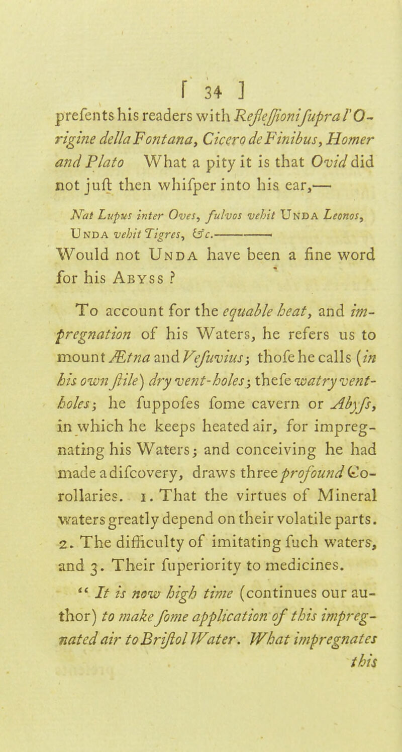 prefents his readers with RefeffionifuprarO^ rigine dellaFontana, Cicero deFinibuSy Homer a}id Plato What a pity it is that Ovid did not juft then whifperinto his ear,— Nat Lupus inter Oves^ fulvos vehit Unda Leonos, Unda vehit TigreSy is'c. —— Would not Unda have been a fine word for his Abyss ? To account for the equable heat, and im- pregnation of his Waters, he refers us to monnX JEtna and Vefiivius; thofe he calls [in his own Jiile) dry vent-holes ', thefe watryvenf- holes-, he fuppofes fome cavern or Abyfs, in which he keeps heated air, for impreg- nating his Waters j and conceiving he had made adifcovery, draws \hvt^profoundQ,o- rollaries. i. That the virtues of Mineral waters greatly depend on their volatile parts. 2. The difficulty of imitating fuch waters, and 3. Their fiiperiority to medicines. It is now high time (continues our au- thor) to make fo7ne application of this impreg- nated air to Briftol IVater. What impregnates this