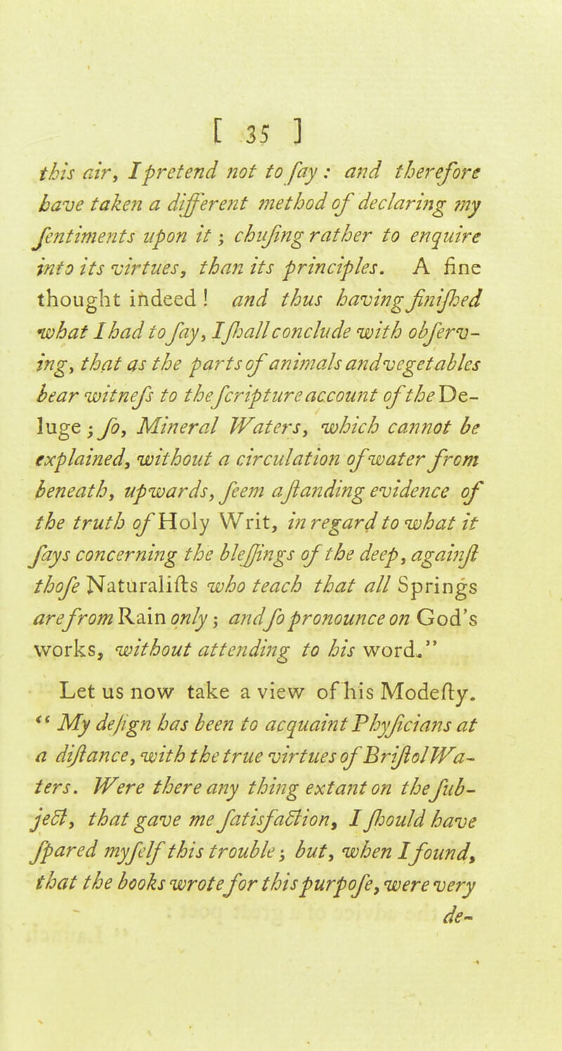 [ 25 1 this air^ I pretend not to fay: and therefore have taken a different ?nethod of declari?jg ?ny fentiments upon it; chiifing rather to enquire into its virtues, than its principles. A fine thought indeed ! and thus having f?iified niohat I had tofay^ Ifiall conclude with obferv- ingy that as the parts of animals andveget ables bear witnefs to thefcripture account of the De- luge ; foy Mineral Waters, which ca?inot be explained, without a circulation of water from beneath, upwards, feem aftanding evidence of the truth (j/'Holy Writ, in regard to what it fays concerning the bleffings of the deep, againf thofe Niitiiralifts who teach that all Springs arefrom Rain only; andfopronounce on God's works, without attending to his word. Let us now take a view of his Modefly. My dejign has been to acquaint Ph)fcians at a dijiance, with the true virtues of BrifolWa- ters. Were there any thing extant on thefub- je5t, that gave me fatisf actiony I JJjould have fpared myfelf this trouble; but, when Ifound, that the books wrote for thispurpofe, were very de-