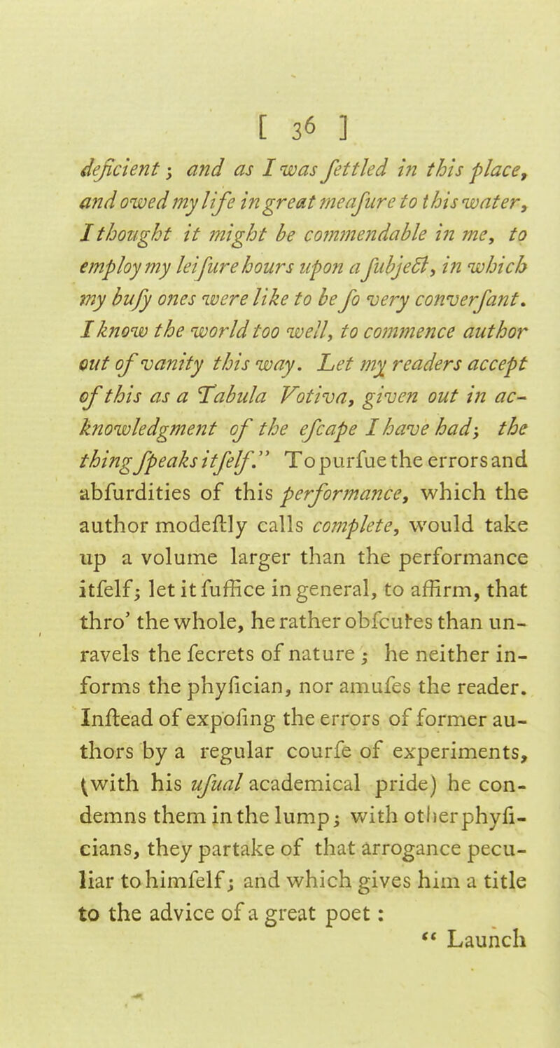 deficient; and as I was fettled in this place, and owed my life in great meafiire to this water, 1 thought it might be commendable in me, to employ my lei fare hours upon afubjeSl, in which iny bujy ones were like to be fo very converfant, I know the world too welly to commence author out of vanity this way. Let my readers accept of this as a Tabula Votiva, given out in ac- knowledgment of the efcape I have had; the thing fpeaks itfelf Topurfuethe errors and abfurdities of this performance, which the author modeftly calls complete, would take up a volume larger than the performance itfelf; letitfuffice in general, to affirm, that thro' the whole, he rather obfcufes than un- ravels the fecrets of nature ; he neither in- forms the phyfician, nor amufes the reader. Inflead of expofmg the errors of former au- thors by a regular courfe of experiments, <;with his ufual academical pride) he con- demns them in the lump; with otherphyfi- cians, they partake of that arrogance pecu- liar tohimfelf; and which gives him a title to the advice of a great poet: ** Launch