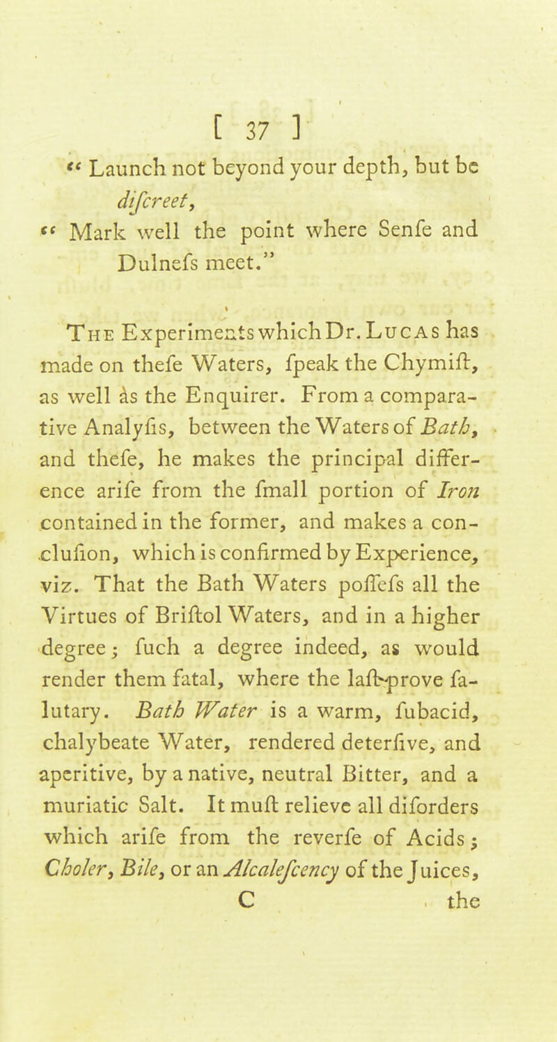 Launch not beyond your depth, but be difcreef, Mark well the point where Senfe and Dulnefs meet. The Experimer^ts which Dr. Lucas has made on thefe Waters, fpeak the Chymift, as well as the Enquirer. From a compara- tive Analyfis, between the Waters of Bath, and thefe, he makes the principal differ- ence arife from the fmall portion of Iron contained in the former, and makes a con- •clufion, which is confirmed by Experience, viz. That the Bath Waters poiTcfs all the Virtues of Briflol Waters, and in a higher degree; fuch a degree indeed, as would render them fatal, where the lafVprove fa- lutary. Bath Water is a warm, fubacid, chalybeate Water, rendered deteriive, and aperitive, by a native, neutral Bitter, and a muriatic Salt. It muft relieve all diforders which arife from the reverfe of Acids; Choler, Bile, or an Alcalefcency of the Juices, C .the