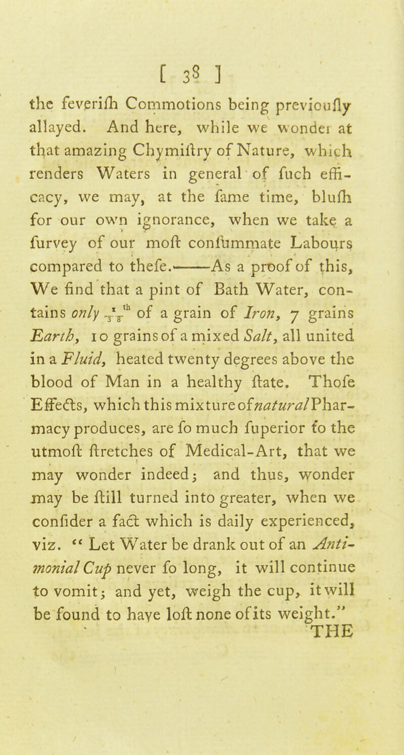 the feveriih Commotions being previoufly allayed. And here, while we wondei at that amazing Chymillry of Nature, which renders Waters in general of fuch effi- cacy, we may, at the fame time, blufh for our own ignorance, when we take a furvey of our moft confbmmate Labours compared to thefe.—As a proof of this. We find that a pint of Bath Water, con- tains only .^^^ of a grain of IroUy y grains Earth, i o grains of a niixed Salt, all united in a Fluid, heated twenty degrees above the blood of Man in a healthy ftate. Thofe Effects, which this mixture of ^(S'/Zitr^^/Phar- jnacy produces, are fo much fuperior to the utmoft ftretches of Medical-Art, that we may wonder indeed; and thus, vyonder may be flill turned into greater, when we confider a fact which is daily experienced, viz.  Let Water be drank out of an Anti- monial Cup never fo long, it will continue to vomit 3 and yet, weigh the cup, it will be found to haye loft none of its weight. THE