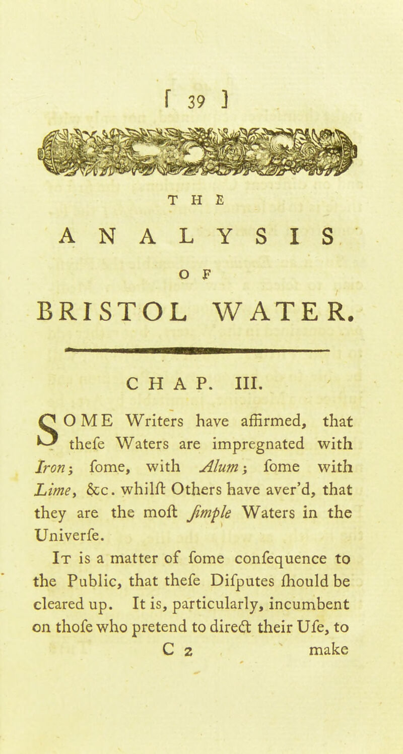 THE ANALYSIS O F BRISTOL WATER. CHAP. III. SOME Writers have affirmed, that thefe Waters are impregnated with Iron-, fome, with Alum-, fome with Limey &c. whilfl Others have aver'd, that they are the moft Jimpk Waters in the Univerfe. It is a matter of fome confequence to the Public, that thefe Difputes fhould be cleared up. It is, particularly, incumbent on thofe who pretend to diredt their Ufe, to C 2 make