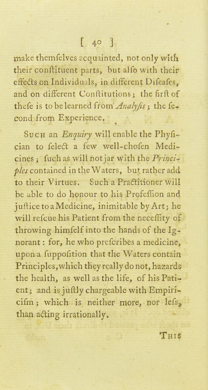 make themfelves rcquainted, not only with their conftftuent parts, but alfo with their efFed:s on Individuals, in different Difeafes, and on different Conftitutions; thefirftof thcfe is to be learned ixom Analyjis; the fe-r cond frona Experience. Such an Ejtquiry will enable the Phyii- cian to feled a few well-chofen Medi- cines ; fuch as will not jar with the Frinci^ fles contained in the Waters, but rather add to their Virtues. Such a Pradlitioner will be able to do honour to his Profeflion and juflice to a Medicine, inimitable by Art; he will refcue his Patient from the necefiity of throwing himfelf into the hands of the Ig- norant : for, he who prefcribes a medicine, upon a fuppofition that the Waters contain Principles,which they really do not, hazards the health, as well as the life, of his Pati- ent j and is juftly chargeable with Empiri- cifm 5 which is neither more, nor lefs^ than acting irrationally.