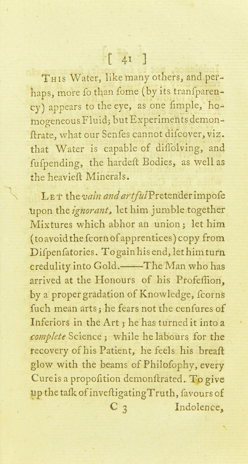 This Water, like many others, and pef- liaps, more fo than fome (by its tranfparen- cy) appears to the eye, as one fmiple, ho- mogeneous Fluidi butExperiments demon- ftrate, what our Senfes cannot difcover, viz. that Water is capable of diffolving, and fufpending, the hardeft Bodies, as well as the heavieft Minerals. Let thevam andarfful'PvetQhderimpofQ iipon the ignora72t^ let him jumble together Mixtures which abhor an union; let him (to avoid the fcorn of apprentices) copy from Difpenfatories. To gain his end, let him turn credulity into Gold. The Man who has arrived at the Honours of his Profeffion, by a proper gradation of Knowledge, fcorns fuch mean arts; he fears not the cenfures of Inferiors in the Art 3 he has turned it into a complete Science ; while he labours for the recovery of his Patient, he feels his breaft glow with the beams of Philofophy, every Cure is a proportion demonftrated. To give Up the tafk of inveftigatingTruth, favours of C 3 Indolence,