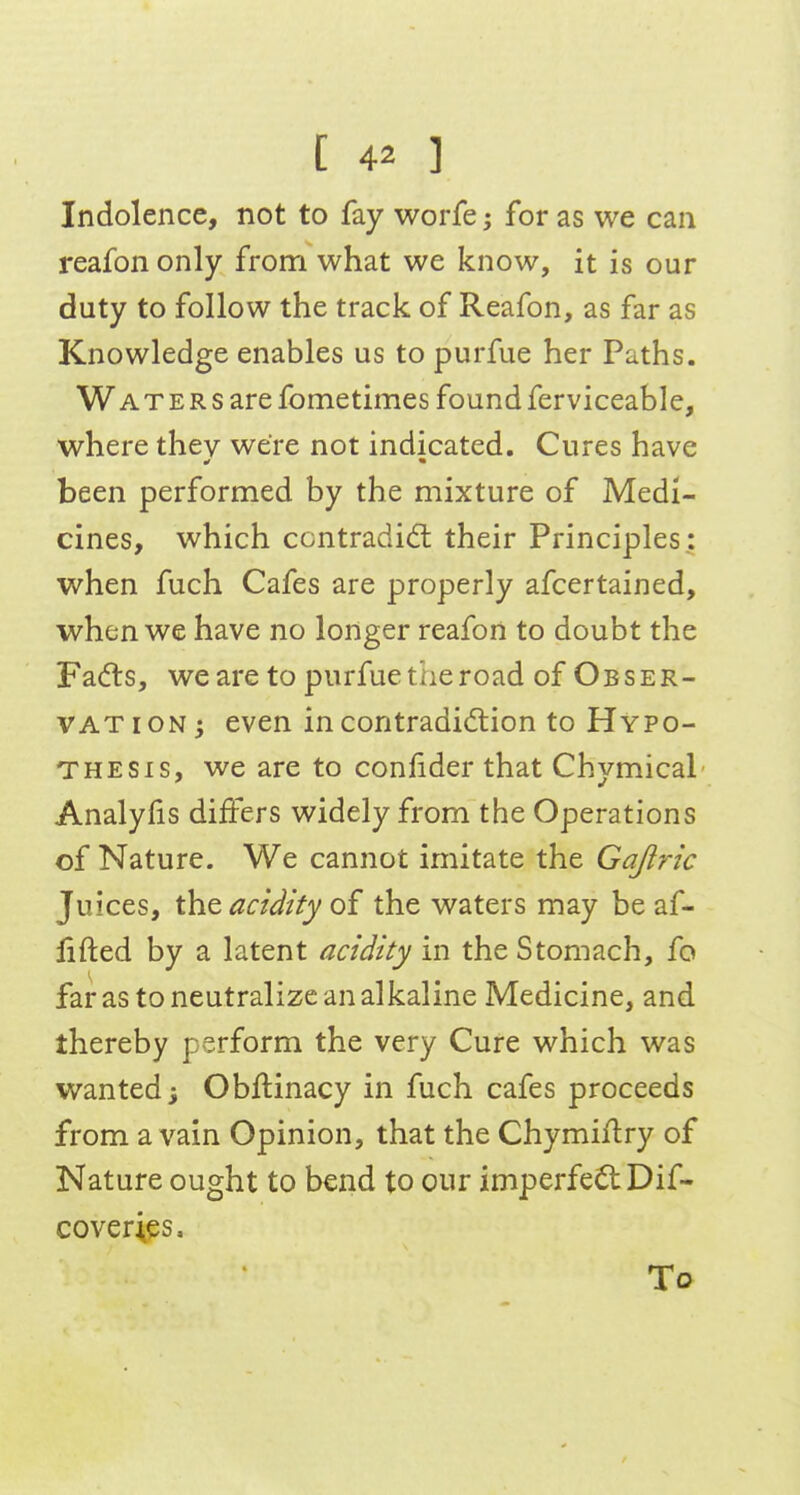 Indolence, not to fay worfe; for as we can reafon only from what we know, it is our duty to follow the track of Reafon, as far as Knowledge enables us to purfue her Paths. Waters are fometimes found ferviceable, where they were not indicated. Cures have been performed by the mixture of Medi- cines, which contradidl their Principles: when fuch Cafes are properly afcertained, when we have no longer reafon to doubt the Fadls, we are to purfue the road of Obser- VAT ION; even in contradiction to Hypo- thesis, we are to confider that Chymical Analylis differs widely from the Operations of Nature. We cannot imitate the Gajlric Juices, the acidity of the waters may be af- lifted by a latent acidity in the Stomach, fo far as to neutralize an alkaline Medicine, and thereby perform the very Cure which was wanted j Obftinacy in fuch cafes proceeds from a vain Opinion, that the Chymiftry of Nature ought to bend to our imperfeilDif- coverips. To