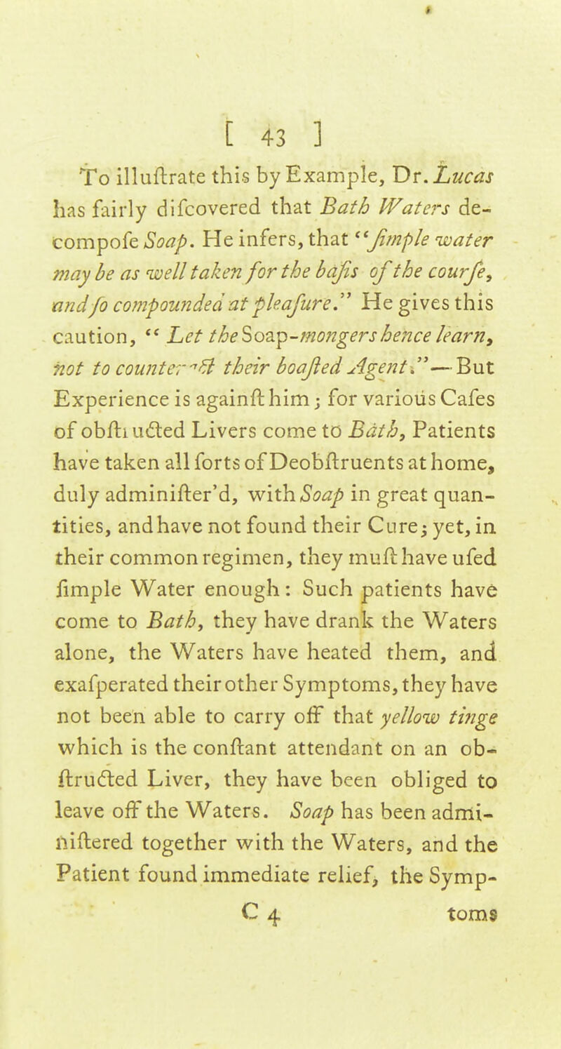 [ 43 ] To illuftrate this by Example, Dr.Lzicas has fairly difcovered that Baf^ IVaters de- compofe Soap. He infers, that ''Jimple water may be as well taken for the bafis of the courfe, nndfo compounded at pie.aflire.'' He gives this caution, Let the'^o^i^-mongers hence learn, not to counter''^ their boajled Agents'—But Experience is againft him; for various Cafes of obH:iud:ed Livers come to Bath, Patients have taken all forts of Deobftruents at home, duly adminifter'd, -w^\\h.Soap in great quan- tities, and have not found their Cure^ yet, in their common regimen, they mufl have ufed fimple Water enough: Such patients have come to Bathy they have drank the Waters alone, the Waters have heated them, and exafperated their other Symptoms, they have not been able to carry off that yellow tinge which is the conftant attendant on an ob- ftrudted Liver, they have been obliged to leave off the Waters. Soap has been admi- iliftered together with the Waters, and the Patient found immediate relief, the Symp- C 4 toms