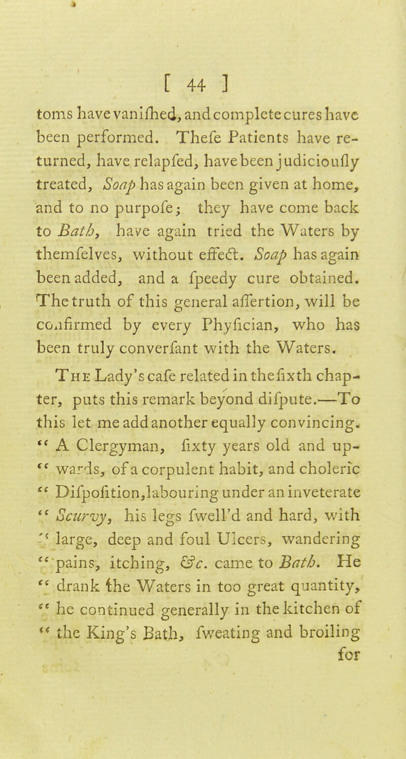 * [ 44 ] toms have vanifhed, and complete cures have been performed. Thefe Patients have re- turned, have relapfed, have been judicioufly treated. Soap has again been given at home, and to no purpofe; they have come back to Bath, have again tried the Waters by themfelves, without efted. Soap has again been added, and a fpeedy cure obtained. The truth of this general affertion, will be confirmed by every Phyfician, who has been truly converfant with the Waters. The Lady's cafe related in thefixth chap- ter, puts this remark beyond difpute.—To this let me add another equally convincing. A Clergyman, fixty years old and up- wards, of a corpulent habit, and choleric Difpofition,labouring under an inveterate Scurvy, his legs fwell'd and hard, with large, deep and foul Ulcers, wandering pains, itching, &c. came to Batb. He  drank the Waters in too great quantity,  he continued generally in the kitchen of *;* the King's Bath, fweating and broiling for