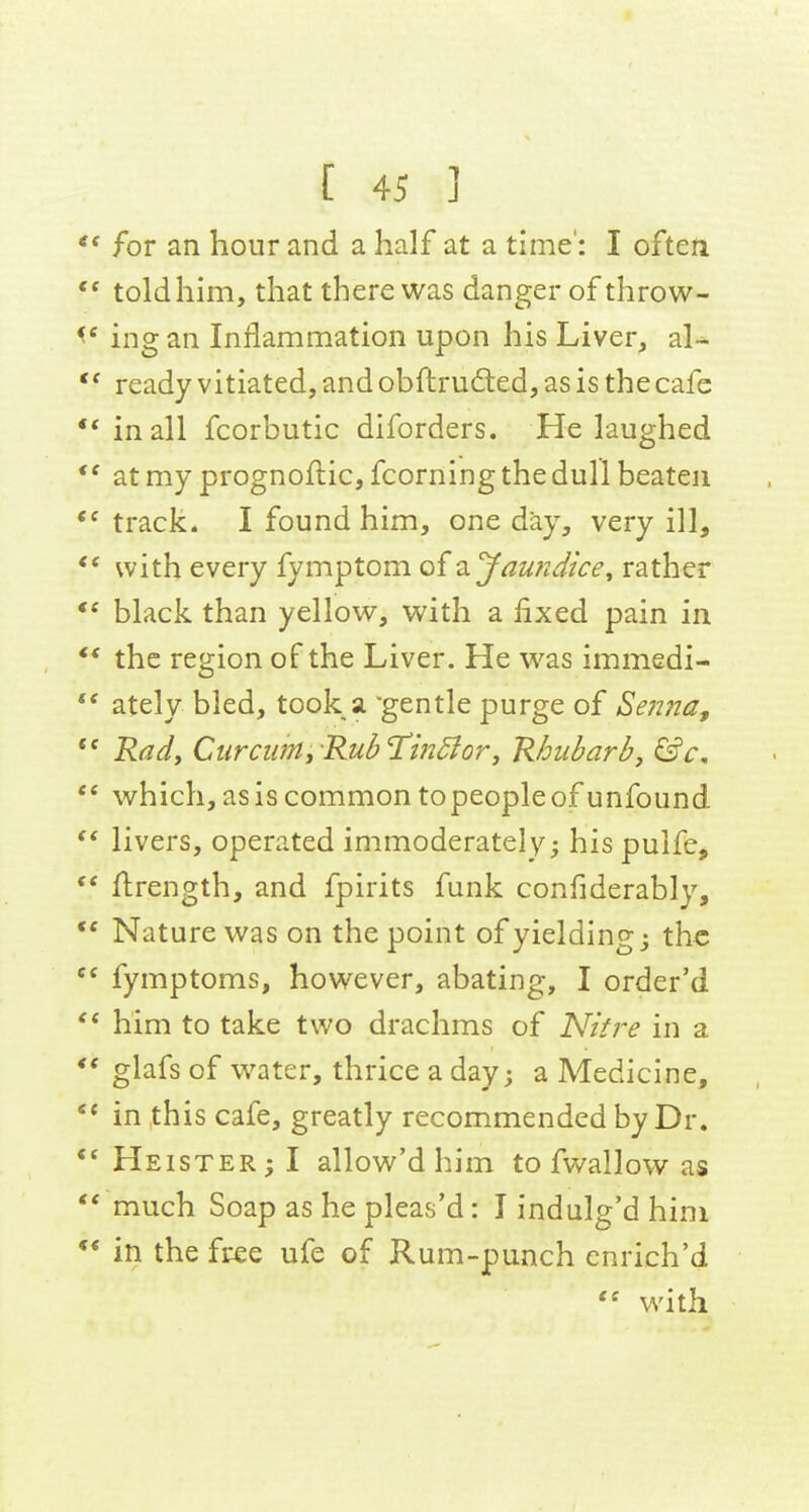 for an hour and a half at a time': I often  told him, that there was danger of throw- ing an Inflammation upon his Liver, al- ready vitiated, and obfi:rud:ed, as is the cafe •* inall fcorbutic diforders. He laughed at my prognoflic, fcorning the dull beaten track. I found him, one day, very ill, with every fymptom oi2, Jaundice, rather ** black than yellow, with a fixed pain in ** the region of the Liver. He was immedi-  ately bled, took a gentle purge of Senna, Radf Cur CUM jKub Hindi or J Rhubarb y &c,  which, as is common to people of unfound livers, operated immoderately; his pulfe,  flrength, and fpirits funk confiderably,  Nature was on the point of yielding; the fymptoms, however, abating, I order'd him to take two drachms of Nit?'e in a ** glafs of water, thrice a day; a Medicine, in this cafe, greatly recommended by Dr. *^ Heister; I allow'd him to fwallow as much Soap as he pleas'd: I indulg'd him ** in the free ufe of Rum-punch enrich'd with