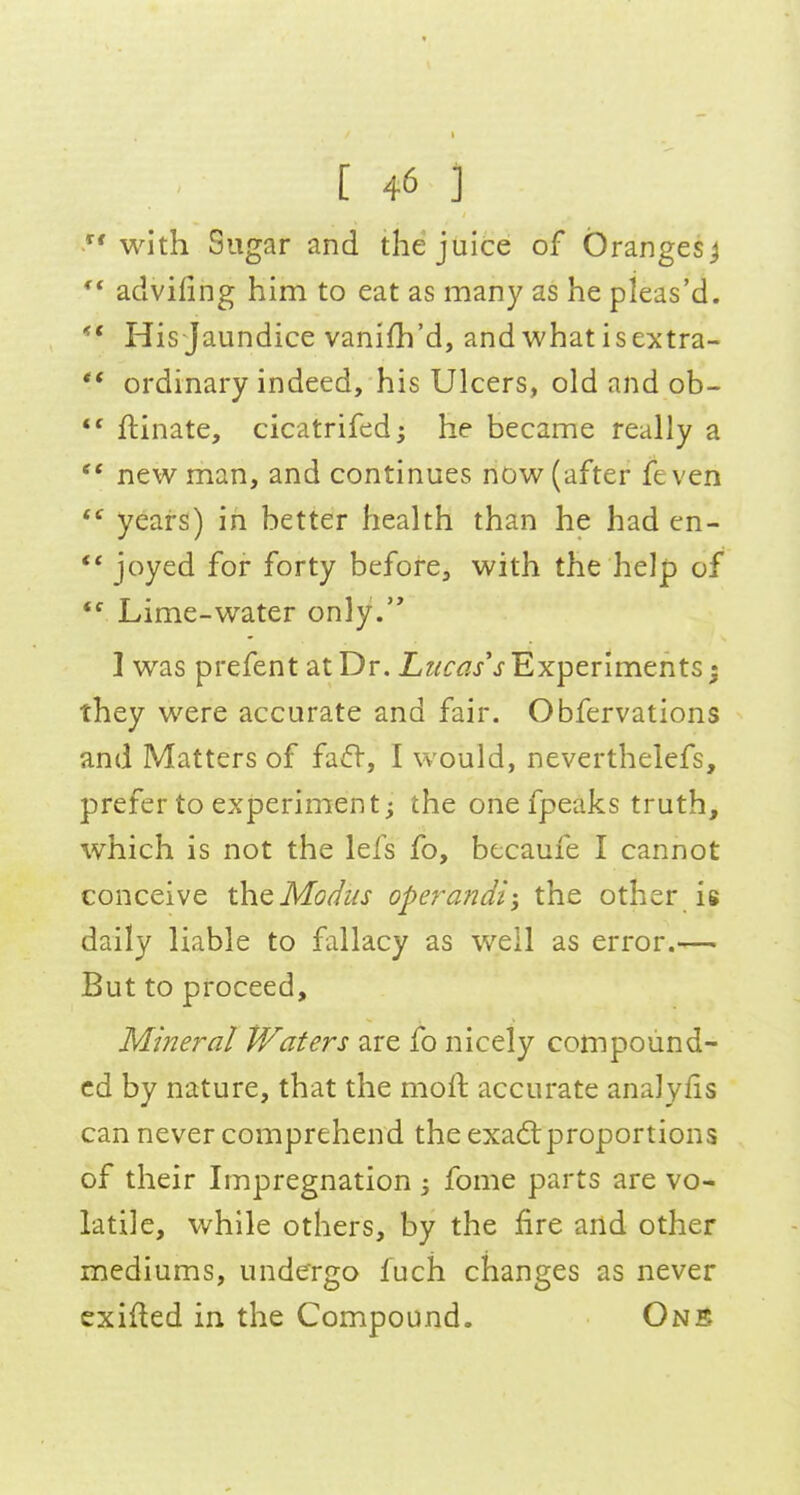 with Sugar and the juice of Oranges j ** adviling him to eat as many as he pleas'd. ** His Jaundice vanifh'd, andwhat isextra- ** ordinary indeed, his Ulcers, old and ob- *' ftinate, cicatrifed; he became really a new man, and continues now (after fe ven  years) in better health than he had en- ** joyed for forty before, with the help of  Lime-water only. I was prefent at Dr. Lwc^/j- Experiments; they were accurate and fair. Obfervations and Matters of fafl-, I would, neverthelefs, prefer to experiment j the one fpeaks truth, which is not the lefs fo, btcaufe I cannot conceive the Mo^us operandi; the other is daily liable to fallacy as well as error.—■ But to proceed. Mineral Waters are fo nicely compound- ed by nature, that the mofl: accurate analyfis can never comprehend the exadrproportions of their Impregnation ; fome parts are vo- latile, while others, by the fire and other mediums, undergo fuch changes as never exifted in the Compound. Onb