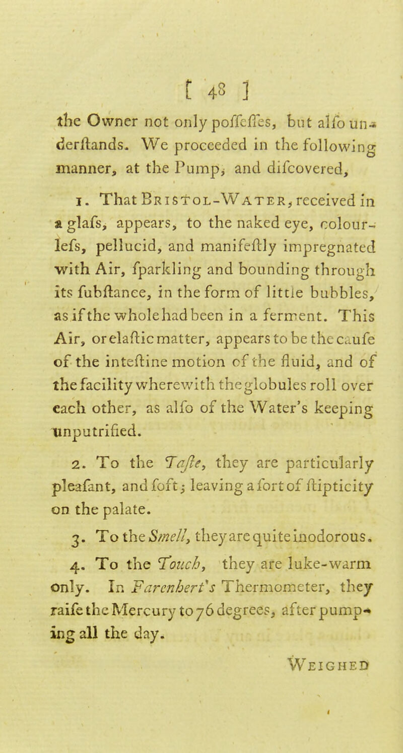 the Owner not only poiTcfTes, but alfoun-* derftands- We proceeded in the followino: manner, at the Pumpj and difcovered, 1. That Bristol-Water^ received in a glafs, appears, to the naked eye, colour- lefs, pellucid, and manifeftly impregnated with Air, fparkling and bounding through its fubftanee, in the form of little bubbles, as if the wholehad been in a ferment. This Air, or elaflic matter, appears to be the caufe of the inteftine motion of the fluid^ and of the facility wherewith theglobules roll over each other, as alfo of the Water's keeping linputrified. 2. To the TaJ^e, they are particularly pleafant, andfoft,- leaving a fort of ftipticity on the palate. 3. TotheSme/I, theyarequiteinodorous. 4. To the T'otichy they are luke-warm only. In Farenhert's Thermometer, they raife the Mercury to 76 degrees, after pump* ing all the day. Weighed