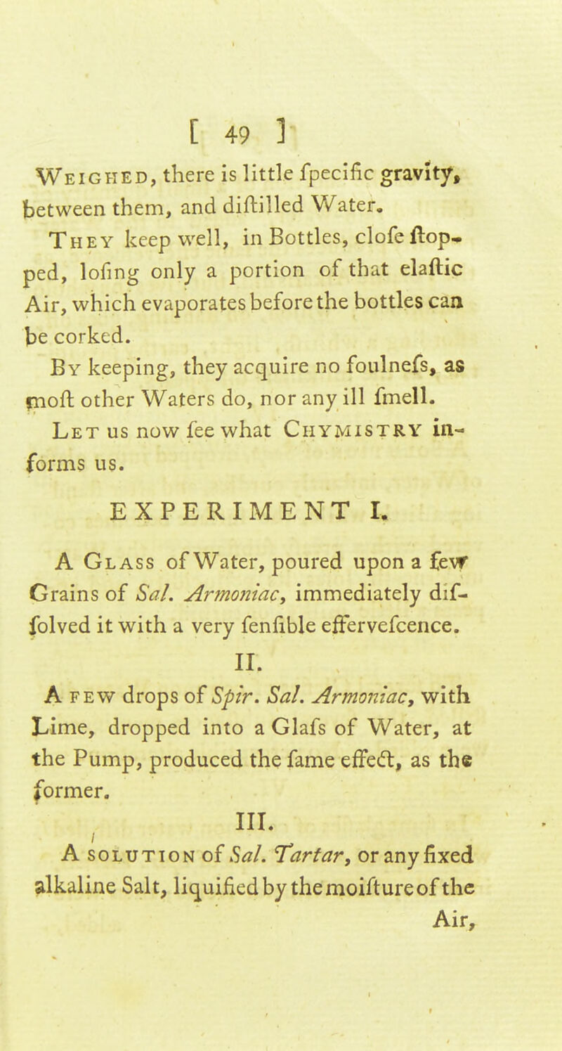 Weighed, there is little fpeclfic gravitjf, between them, and diftilled Water, They keep well, in Bottles, clofeftop^ ped, lofing only a portion of that elaftic Air, which evaporates before the bottles can be corked. By keeping, they acquire no foulnefs, as fnoft other Waters do, nor any ill fmell. Let us now fee what Chymistry in- forms us. EXPERIMENT I. A Glass of Water, poured upon a fevf Grains of Sal. Armoniac, immediately dif- folved it with a very fenfible elFervefcence. II. A FEW drops of ^pir. Sal. Armoniac, with Lime, dropped into a Glafs of Water, at the Pump, produced the fame effedt, as the former. III. A SOLUTION o{ Sal. Tartar, or any fixed alkaline Salt, liq^uifiedby themoiftureof the Air,