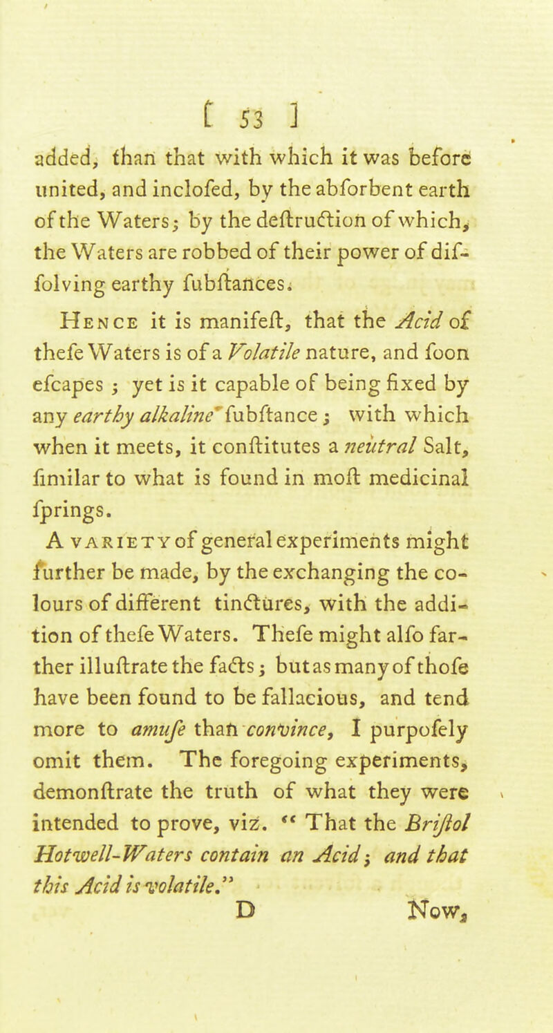 added, than that with which it was before united, and inclofed, by the abforbent earth of the Waters; by the deftru(ftion of which^ the Waters are robbed of their power of dif- folving earthy fubftances. Hence it is manifeil, that the Acid of thefe Waters is of a Volatile nature, and foon efcapes yet is it capable of being fixed by any earthy al^aline^ {uhftance; with which when it meets, it conftitutes a neutral Salt, iimilar to what is found in moll medicinal fprings. A VARIETY of general experiments might further be made, by the exchanging the co- lours of different tincftures, with the addi- tion of thefe Waters. Thefe might alfo far- ther illuftratethe fa<fts j butasmanyof thofe have been found to be fallacious, and tend more to amufe thah convince, I purpofely omit them. The foregoing experiments, demonilrate the truth of what they were ^ intended to prove, viz. ** That the Brijiol Hotwell-Waters contain an Acid-, and that this Acid is volatile,'' D Now,