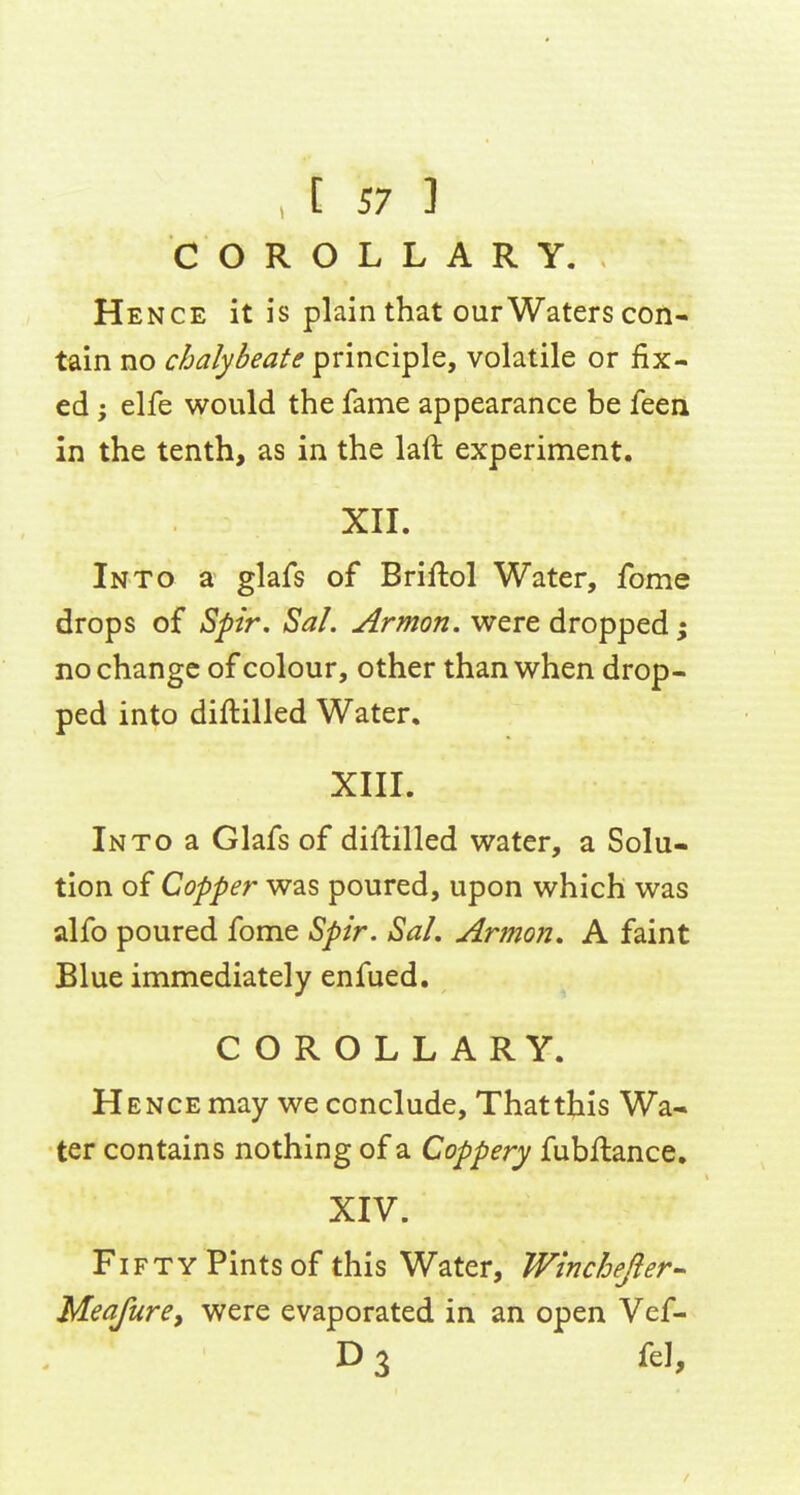COROLLARY. Hence it is plain that our Waters con- tain no chalybeate principle, volatile or fix- ed ; elfe would the fame appearance be feen in the tenth, as in the laft experiment. XIL Into a glafs of Briftol Water, fome drops of Spir, Sal. Armon. were dropped; no change of colour, other than when drop- ped into diftilled Water. XIII. Into a Glafs of dill:illed water, a Solu- tion of Copper was poured, upon which was alfo poured fome Spir. SaL Armon, A faint Blue immediately enfued, COROLLARY. Hence may we conclude, Thatthis Wa- ter contains nothing of a Coppery fubilance. XIV. Fifty Pints of this Water, Winchejler-^ Meafurey were evaporated in an open Vef- D 3 fel,